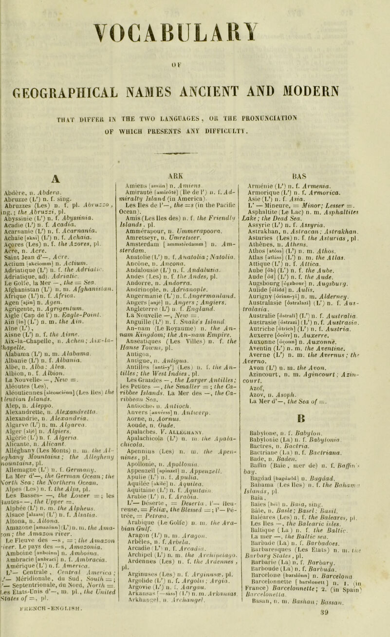 r.EOGBAPHTCAL TM AT DIFFEll IIS OF A I Abdère, n. Abdera. Abruzze (L’) n. f. sing. Abruzzes (Les) n. f. pl. Abruzzo , ing. ; the Abruzzi, pl. Abyssinie (L’) n. f. Abyssinia. Acadie (L’) n. f. Acadia. i Acarnanie (L’) n. f. Acarnania. Acbaie[akaï] (1/) n. 1. Achaia. Açores (Les) n. f. the Azores, pl. Acre, n. ilcre. Saint Jean d’—, Acre. Actium [akciomm] n. Actium. Adriatique (L’) u. f. the Adrialc . Adriatique, adj. Adriatie. \ Le Golfe, la Mer —, tlie — Sea. Afghanistan (L’) n. m. Afghanistan. ! Afrique (L’)n. f. Africa. I Agen [ajin] n. Agen. Agrigente, n. Agrigentum. Aigle (Cap de 1’) n. Eagle-Point. Ain [in] (L’) n. m. the Ain. Aine (L’), Aisne (L’) n. f. the Aisne. Aix-la-Chapelle, n. Achen; Aix-la- ïhapelle. Alabama(L’) n. ni. Alabama. Albanie (L’) n. f. Albania. Albe, n. Alba: Alva. j Albion, n. f. Albion. La Nouvelle—, New =. Aléoutes (Les), Aléouliennes jaieouciënn] (Les Iles i the t leutian Islande. \ Alep, n. Aleppo. : Alexandrelte, n. Alexandretta. Alexandrie, n. Alexavdria. | Algarve (U) n. m. Algarva. | Alger [aijé] n. Algiers. j Algérie (L’) n. f. Algeria ’. Alicante, n. Alicant. \ Àlléghany (Les Monts) n. iu- theAl- \eghany Mountains ; the Allegheny tlountains, pl. | Allemagne (L’) u. f. Germa ny. ; La Mer d’—, the German Océan; the Kortk Sea; the Northern Océan. ' Alpes (Les) n. f. the Alps, pl. i Les Basses , the Lower = ; les jlautes—, the Upper =. Alphée (L’) n. ni. the Alpheus. Alsace [alzassj (L’) n. f. Alsatia. i Altona, n. Altona. Amazone [amazdnn](L’)n. m. the Ama- ïon ; the Amazon river. Le Fleuve des —s, = ; the Amazon river. Le pays des —s, Amazonia. Amboine [anboinn] n. Amboina. i Ambracie [anbraci] n. f. Ambracia. Amérique (L1) n. f. America. V— Centrale, Central America; Méridionale, du Sud, South — ; ’— Septentrionale, du Nord, North =. Les Etats-Unis d’—, m. pl., the United States of —, pl. O F NAMES ANCIENT AND MODERN THE TW U LANGUAGES, OR THE PR0NIJNCIAT10N WlllCH PRESENTS ANY DIFFICULTT. A RK Amiens [andin] n. Amiens Amirauté Umii-ùté) (lie de 1’) n. f. Ad- miralty Island (in America). Les Iles de P—, the =s (in the Pacilic Océan). Amis (Les Iles des) n. f. the Friendlu Island s. pl. Ammérapour, n. Ummerapoora. Amretseyr, n. Umretseer. Amsterdam [ amnwtèrdamm ] n. Am- sterdam. Anatolie (L’) n. f. Anatolia ; Natolia. Ancône, n. Ancona. Andalousie (L’) n. f. Andalusia. Andes (Les) n. f. the Andes, pl. Andorre, n. Andorra. Andrinople. n. Adrianople. Angermanie (L’)n. (.Angermanland. Angers [.mjé] n. Angers ; Angiers. Angleterre ( L’) u f. England. La Nouvelle —, New =. Anguille (L*) n. f. Snake’s Island. An-nam (Le Royaume) n. the An- nam Kingdom; the An-nam Empire. Ansëatiques (Les Villes) n. f. the Hanse Towns, pl. Antigoa, Antigue, n. Antigua. Antilles [anti-y’j (Les; u. 1. the An- tilles ; the West Indus . pl. Les Grandes — , the Larger Antilles ; les Petites —, the Smaller — ; the Ca- ribbee Islande. La Mer des —, the Ca- ribbean Sea. Antioche, u. Antioch. Anvers [anvèras] n. Antwerp. Aorne, n. Aornus. Aoude, n. Ou de. Apalaches. V. Alléghany. Apalachicola (L’) n. ni. f/ie Apala- cliicola. Apennins (Les) n. m. the Apen- nines, pl. Apollonie, n. Apollonia. Appenzell [apinzet] n. Appenzell. Apulie (L’) n. f. Apulia. Aquilée [akilé] u. Aguilea. Aquitaine (L’) n. f. Aquitain. Arabie (L’) n. f. Arabia. L’—Déserte, — Deserla. F— Heu- reuse. = Félix, the lilessed =; I’— Pé- trée, = Petrœn. Arabique (l.e Golfe) n. ni. the Ara- bian Gulf. Aragon (L’) n. m. Aragon. Arbèles, n. f.Arbela. Arcadie ( L’> n. f. Arcadia. Archipel (L’) n. m. tlie Arc.hipelayo. Ardennes (Les) u. f. the Ardennes , pl. Arginuses (Les) n. f. Arginusœ, pl. Argolide (I/) n. f. Argolis; Argia. Argovie (L’) n. f. Aargau. Arkansas (—sàss] (L') n. m. Arkansas. Arkhapgel, n. Archange!. BAS Arménie (L’) n. f. Armenia. Armorique (L’) n. f. Armorica. Asie (TP) n. f. Asia. L’ — Mineure, = Minor; Fesser =. Asphaltite(Le Lac) n. m. Asphaltites Lake ; the Dead Sea. Assyrie (L’) n. f. Assyria. Astrakhan, n. Astracan: Astrakhan. Asturies (Les) n. f. the Aslurias , pl. Athènes, n. Atliens. Athos [atôss] (L’) n. m. Athos. Atlas [atlàss] (L’) n. m. the Atlas. Attique(L’) n. f. Attira. Aube [ôb] (L’) n. f. the Aube. Aude [ôd] (L’) n. f. the Aude. Augsbourg [ùgzbour] n. Augsburg. Aulide [ùlidd] n. Aulis. Aurigny [orinn-yi] n. m. Alderney. Australasie [ôstralazî] (L') n. f. Aus- tralasia. Australie [ôstralî] (L’)n. f. A ustralia Austrasie [ostrazî] (IP) n. f. Austrasia. Autriche [otrich] (L’) n. f. Austria. Auxerre [ôcèrr] n. Auxerre. Auxonne [ùçonn] n. Auxonne. Aventin (L’) n. m. the Aventine. Averne (L’) n. m. the Avernus : th* Averno. Avon (L’) n. m. the Avon. Azincourt, n. m. Agincourt ; Azin- court. Azof, Azov, n. Asoph. La Mer d’—, the Sea uf n Babylone, n. f. Babylon. Babylonie (La) n. f. Babylonia Bactres, n. liactria. Bactriane (La) n. f. liaclriana. Bade, n. Baden, Badin (Baie, mer de) u. f. Ba/fiit'- ba.y. Bagdad [bagdadd] n. Bagdad. Bahaina (Les lies) n. f. the Baham • Islands, pl Baia, Baies [hëi] n. Baia, sing. Baie, n. Basle; Basel: Basil. Baléares (Les) n. f. the Baléares, pl. Les lies —, the Balearic isles. Baltique (La) n. f. the Baltic. La mer —. the Baltic. sea. ltarbade (La) n. f. Barbadoes. Barbaresques (Les Etats) n. m. the Bnrbary States, pl. Barbarie (La) n. f. Barbary. Barboude (La) n. f. Barbuda. Barcelone [barslùnn] n. Barcelona Barcelonnette [barslonett] n. 1. mi France) Barcelonnette ; ‘i. (in Spain' Barcelonella. Rasan, n. ni. Bashan; Bassan. y ItKNCH -E.NOt.lSH. 39