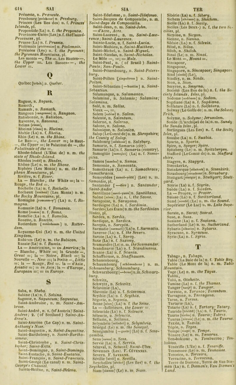 Préneste, n. Prœneste. Presbourg [pri'sboiir] n. Presburg. Princes (Les Iles des) n. f. Princes' Islande, pl. Propontide (La) n. f. Ihe Propontis. Provinces-Unics (Les) n.f. theUnited- Provinces, pl. Prusse (La) n. f. Prussia. Ptolémaïs [ptoléraaïss] n. Ptolemais. Pyrénées (Les) n. f. the Pyrenees; the Pyrenean Mountains, pl. Les monts —, The =. Les Hautes—, the Upper =. Les Basses—, the Power =. O ■v. Québec [kébèk] n. Quebec. R Raguse, n. Ragusa. Ramolli, Ramath, n. Ramath. Rangoun [rangounn] n. Rangoon. Ratisbonne, n. Ratisbon. Ravenne, n. Ravenna. Reims [rinss], Rheims [rinss] n. Rheims. Rhétie (La) n. f. Rhetia. Rhin (Le) n. m. the Rhine. Le Bas—, the Lower =; le Haut- — , the Upper =; le Palatinat du —, the Palatinate of the —. Ilhode-Island (L’État de) n. m. the State of Rhode-Island. Rhodes [rodd] n. Rhodes. Rhône [Le] n. m. the Rhône. Riphées (Les Monts) n. m. the Ri- phean Mountains, pl. Rivière, n. f. River. La — Blanche, the White =; la — Rouge, Ihe Red —. Rochelle (La) n. f. Rochelle. Rocheux [rociieù] (Les Monts) n. m. the Rocky Mountains, pl. Romagne [romann-y’j (La) n. f. Ro- magna. Romanie(La) n. f. Remania. Rome [romm] n. I'. Rome. Romélie (La) n. f. Romelia. Rosette, n. Roselta. Rotterdam [ rotèrdamm ] n. Rotter- dam. Royaume-Uni (Le) n. m. the United Kingdom. Rubicon (Le) n. m. the Rubicon. Russie (La) n. f. Russia. La — Américaine, = in America; la — Blanche, White =; la Grande —, Great =; la — Noire, Black =; la Nouvelle —, Neiv =; laPckite —, Little = ; la — Rouge, Red —. la — d’Asie, Asiatic =; = in Asia; la — d’Europe, European =; = in Europe. S Saba, n. Sheba. Sabine (La) n. f. Sabina. Sagonte, n. Saguntum; Sagunlus. Saint-Ambroise, n. m. Saint-Am- brose. Saint-André, n. I. (of Austria) Sainl- Andree; 2. ( of Scotland) Saint-An- drew's. Saint-Antoine (Le Cap) n. m. Saint- Anthony’s Nose. Saint-Augustin , n. Saint-Augustine. Saint-Barthélemy, n. Saint-Bartho- tomew. Saint-Christophe , n. Saint-Chris- lopher; Saint-Kitts. Saint-Domingue, n. Saint-Domingo. Saint-Eustaclie, n. Saint-Eustatia. Saint-François, n. Saint-Franr.isco. Saint-George (Le canal) n. m. Saint- Oeorge's Channel. Sainte-Hélène, n. Saint-Helena. Saint-Udefonse, n. Saint-Ildefonso. Saint-Jacques de Compostelle, n. m. Saint-Iago de Compostella. Saint-Jean, n. m. Saint-John. — d’Acre, Acre. Saint-Laurent, n. m. Saint-Law- rence ; Saint-Laurence. Sainte-Lucie, n. f. Saint-Lucia. Saint-Mathieu, n. Saint-Matlhew. Saint-Michel, n. Saint-Miguel. Saint-Nicolas, n. Saint-Nicholas. Le Môle —, =; es Mole. Saint-Paul, n. ( of Brazil ) Saint- Paulo; San-Paulo. Saint-Pétersbourg, n. Saint-Peters- burg. Saint-Polten [Vmpoltenn] n. Saint- Pollen. Saint-Sébastien [—bastiin] n. Saint- Sébastian. Salamanque, n. Salamanca. Salamine, n. Salamis; Salamins; Salamina. Salé, n. m. Sallee. Vieux —, =. Salem [saièm] n. Salem. Salente, n. Salentum. Salerne, n. Salerno. Salone, n. Salona. Salonique, n. Salonica. Salop ( Le Comté de) n. m. Shropshire; the County of Salop. Salzbourg [salibour] n. Salzburg. Samarie, n. f. Samaria (city). Samarie (La) n. f. Samaria (country). Samogitie [samojicî] (La) n. f. Samo- gitia. Samos [samôss] n. Samos. Samosate, n. Samosata. Samothrace (La) n. f. Samothrace; Samothracia. Samoyèdes [samoi-yèdd] (Les) n. m. Samoides, pl. Sanlander [—dèrr] n. Santandcr ; Saint- Ander. Santillane [santi-yann] n. Santillana. Saône [sônn] (La) n. f. the Saône. Saragosse, n. Saragossa. Sardaigne (La) n. f. Sardinia. Sardes (Les États) n.m. the Sardinian States, pl. Sardes, n. Sardis. Sardique, n. Sardica. Sarepta, n. Sarepta. Sarmatie [sarmact] (La)n. f. Sarmatia. Saverne (La) n. f. the Severn. Savoie (La) n. f. Savoy. Saxe (La) n. f. Saxony. Seamandre(Le) n. m. iheScamander. Scandinavie (La) n. f. Scandinavia. Scanie (La) n. f. Scania. Schaffhouse, n. Shaffhausen. Schauenbourg, Schaumbourg [schômmbour] n. m. Scliauesiburg; Schaumburg. Schwarzbourg [—bour] n.m .Schwarz- burg. Schwitz, Schwytz, n. Schwitz. Sclavonie (La), Slavonie (La) n. f. Sclavonia. Scytbie (La) n. f. Scythia. Ségovie, n.Segovia. Seine [sènn] (La) n. f. the Seine. La —Inférieure, the Lower =. Séleucidc (La) n. f. Seleuas. Séleucie, n. Seleucia. Sellasie, n. Sellasia. Selymbrie [setinbri] n. Selymbria. Sénégal (Le) n. ni. the Sénégal. Sénégambie [—ganbi] (La) n. f. Seve- gambia. Sens [sanss] n. Sens. Servie (La) n. f. Servia. Sétuval, n. Setuval; Samt-Ubes. Sevennes (Les). V. Cévennes. Severn. V. Saveune. Séville r»<wn] n. Sevilla. Seychelles [sAcitei] (Les iles) n. f. the Seychelles, pl. Siam [siamm] (Le) n. m. Siam. Sibérie (La) n. f. Sibery. Sichem [sikèmm] n. Shechem. Sicile (La) h. f. Sicily. Siciles (Les Deux-) n. f. the two Si- cilies, pl. Sicyone, n. Sicyon. Sienne, n. Sienna. Silésie (La) n. f. Siletia. Siloé, n. Siloa. Siloh, n. Shiloh. Sinaï (Le) n. m. Sinai. Le Mont —, Mount =. Sincapour, Singapour, Siugapore, n. Sincapoor; Singapov Sind [sindd] (Le), Sindhy, n. m. Sinde. Sion, n. Sion. Smyrne, n. Smyrna. Société (Les lies de la) D. f. the So- ciety Islands, Isles, pl. Sodome [sodômm] n. Sodom. Sogdianc (La) n. f. Sogdiana. Solfatare (La) n. f. Solfatara. Solway (Le Golfe de) n. m. theSolwatj Frith. Solyme, n. Solyme; Jérusalem. Sonde (L’Archipel de la)n.m. Sundy. the Sunda Isles, pl. Sorlingues (Les lies) n. f. the Scilly Isles, pl. Souabe (La) n. f. Suabia. Sparte, n. Sparta. Spire, n. Speyer; Spire. Spitzberg (Le) n. m. Spitzbergen. Stafford (LeComté de) n.m. Stafford shire. Stagvre, n. Stagyra. Steenkerke, Steinkerque [stinkerk] n. Steenkirlc. Slrasbourg[strasbour] n. Strasburg. Stuttgart [stutgàr] n. Stuttgart; Stutt- gard. Styrie (La) n. f. Styria. Suède (La) n. f. Sweden. La — Propre, = Proper. Suisse (La) n. f. Sivitzerland. Sund [sondd] (Le) n. m. the Sound. Supérieur (Le Lac) n. m. Laite Supe- rior. Surate, n. Surat; Soorat. Susc, n. Susa. Susiane (La) n. f. Susiana. Sutherland (Le) n. m. Sutherland. Sybaris [sibariss] n. Sybaris. Syracuse, n. Syracuse. Syrie (La) n. f. Syria. T Tabago, n. Tobago. Table (La Baie de la) n. f. Table Boy. Table (Le Mont de la) n. m. Table Mountain. Tagc (Le) n.m. the Tagus. Tahiti, Taïti, n. Otaheite. Tamise (La) n. f. the Thames. Tanger [tanjè] n. Tangier. Tarente, n. Taranlo; Tarentum. Tarragone. n. Tarragona. Tarse, n. Tarsus. Tartarie (La), Tatarie (La) n. f. Tartary: Tatary. Tauride [torîdd] (La) n. f. Tauris. Tauris [tdriss] n. Tauns; Tabnz. Taurus [tdruss] (LO) n. m. the Taurus. Taxile, n. Taxila. Tégée, n. Tegea. Tempé [linpéj n. Tempe. Ténare (Le) n. m. Tœnarus. Ten-boktouc , n. Tombuctoo ; Ten- boktoo. Ténériffe (L’ile) n. f. Teneriffe. Tennessee (I.c) n. m. Tennessee. Terceire, n. Terceira. Terracine, n. Terracina. Terre de Diemcn , Terre de Van Die- men (La) n. f. Diemen's. Kan Diemeiis Land.