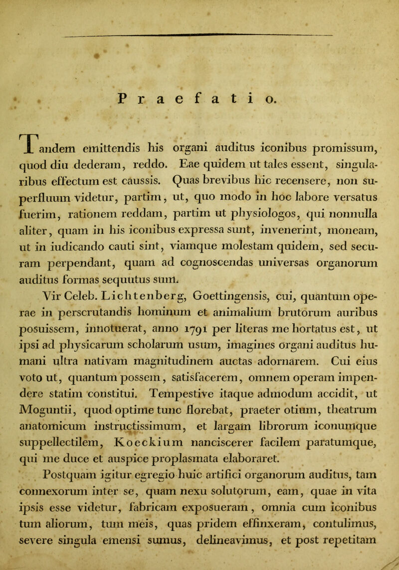 Praefatio. Tandem emittendis his organi anditus iconibus promissum, quod diu dederam, reddo» Eae quidem ut tales essent, singula- ribus effectum est caussis. Quas brevibus hic recensere, non su- perfluum videtur, partim, ut, quo modo in hoc labore versatus fuerim, rationem reddam, partim ut physiologos, qui nonnulla aliter, quam in his iconibus expressa sunt, invenerint, moneam, ut in iudicando cauti sint, viamque molestam quidem, sed secu- ram perpendant, quam ad cognoscendas universas organorum auditus formas sequutus stnm Vir Celeb. Lichtenberg, Goettingensis, cui, quantum ope- rae in perscrutandis hominum et animaliilm brutorum auribus posuissem, innotuerat, anno 1791 per literas me hortatus est, ut ipsi ad physicarum scholarum usum, imagines organi auditus hu- mani ultra nativam magnitudinem auctas adornarem. Cui eius voto ut, quantum possem, satisfacerem, omnem operam impen- dere statim constitui. Tempestive itaque admodum accidit, ut Moguntii, quod optime tunc florebat, praeter otium, theatrum anatomicum instructissimum, et largam librorum iconumque suppellectilem, Koeckium nanciscerer facilem paratumque, qui me duce et auspice proplasmata elaboraret. Postquam igitur egregio huic artifici organorum auditus, tam connexorum inter se, quam nexu solutorum, eam, quae in vita ipsis esse videtur, fabricam exposueram, omnia cum iconibus tum aliorum, tum meis, quas pridem effinxeram, contulimus, severe singula emensi sumus, delineavimus, et post repetitam