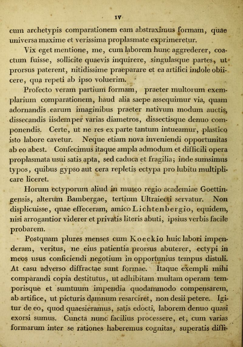 cum archetypis comparationem eam abstraximus formam, quae universa maxime et verissima proplasmate exprimeretur. Vix eget mentione, me, cum laborem hunc aggrederer, coa- ctum fuisse, sollicite quaevis inquirere, singulasque partes, ut prorsus paterent, nitidissime praeparare et ea artifici indole obii- cere, qua repeti ab ipso voluerim. * Profecto veram partium formam, praeter multorum exem- plarium comparationem, haud alia saepe assequimur via, quam adornandis, earum imaginibus praeter nativum modum auctis, dissecandis iisdem per varias diametros, dissectisque denuo com- ponendis. Certe, ut ne res exparte tantum intueamur, plastico isto labore cavetur. Neque etiam nova inveniendi opportunitas ab eo abest. Confecimus itaque ampla admodum et difficili opera proplasmata usui satis apta, sed caduca et fragilia; inde sumsimus typos, quibus gypso aut cera repletis ectypa pro lubitu multipli- care liceret. Horum ectyporum aliud in museo regio academiae Goettin- gensis, alterum Bambergae, tertium Ultraiecti servatur. Non displicuisse, quae effeceram, amico Lichtenbergio, equidem, nisi arrogantior viderer et privatis literis abuti, ipsius verbis facile probarem. Postquam plures menses cum Koeckio huic labori impen- deram, veritus, ne eius patientia prorsus abuterer, ectypi in meos usus conficiendi negotium in opportunius tempus distuli. At casu adverso diffractae sunt formae. Itaque exempli mihi comparandi copia destitutus, ut adhibitam multam operam tem- porisque et sumtuum impendia quodammodo compensarem, ab artifice, ut picturis damnum resarciret, non desii petere. Igi- tur de eo, quod quaesieramus, satis edocti, laborem denuo quasi exorsi sumus. Cuncta nunc facilius processere, et, cum varias formarum inter se rationes haberemus cognitas, superatis diffi-