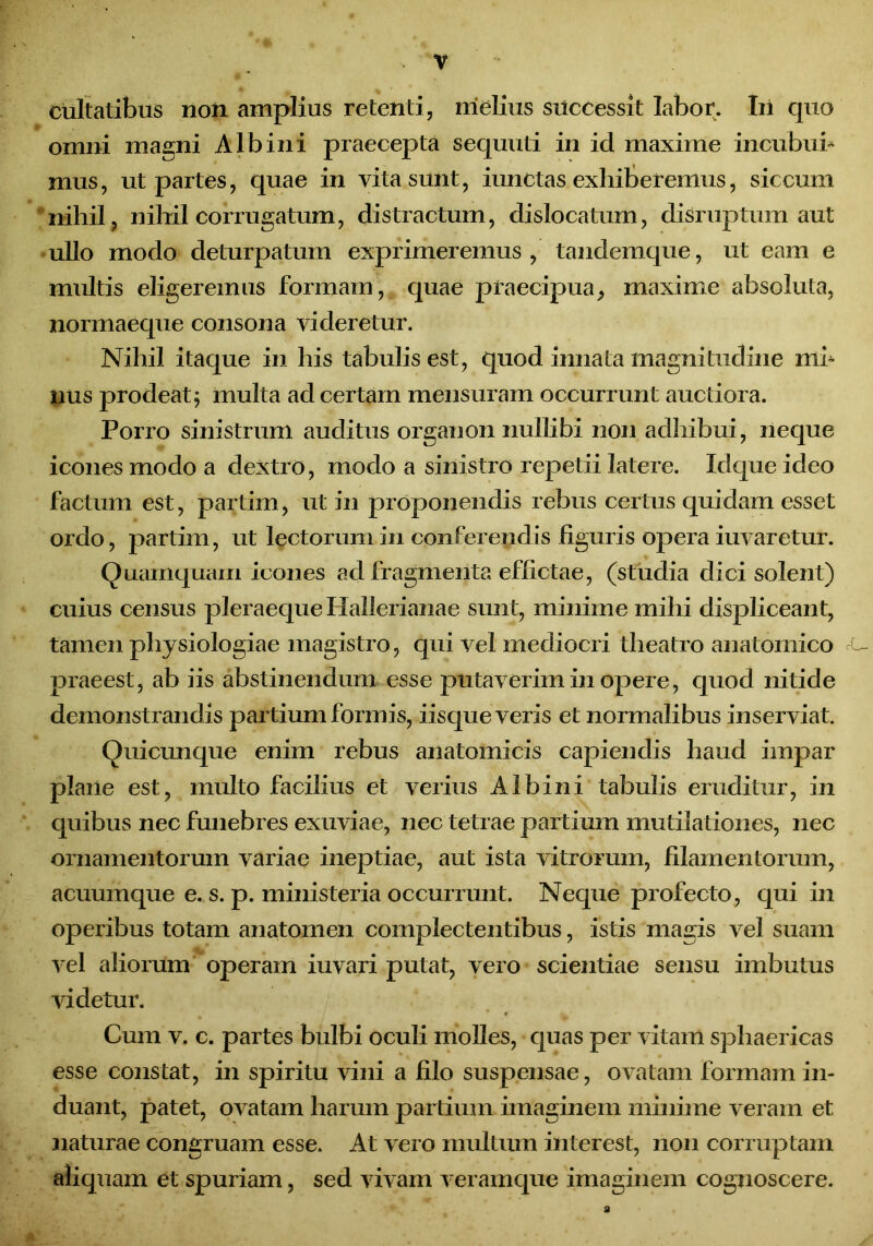 cultatibus non amplius retenti, melius successit labor. Iii quo omni magni Albini praecepta sequuti in id maxime incubui* mus, ut partes, quae in vita sunt, iunctas exhiberemus, siccum nihil, nihil corrugatum, distractum, dislocatum, disruptum aut ullo modo deturpatum exprimeremus , tandemque, ut eam e multis eligeremus formam, quae praecipua, maxime absoluta, normaeque consona videretur. Nihil itaque in his tabulis est, quod innata magnitudine mi* nus prodeat j multa ad certam mensuram occurrunt auctiora. Porro sinistrum auditus organon nullibi non adhibui, neque icones modo a dextro, modo a sinistro repetii latere. Idque ideo factum est, partim, ut in proponendis rebus certus quidam esset ordo, partim, ut lectorum in conferendis figuris opera iuvaretur. Quamquam icones ad fragmenta effictae, (studia dici solent) cuius census pleraeque Hallerianae sunt, minime mihi displiceant, tamen physiologiae magistro, qui vel mediocri theatro anatomico praeest, ab iis abstinendum esse putaverim in opere, quod nitide demonstrandis partium formis, iisque veris et normalibus inserviat. Ouicunque enim rebus anatomicis capiendis haud impar plane est, multo facilius et verius Albini tabulis eruditur, in quibus nec funebres exuviae, nec tetrae partium mutilationes, nec ornamentorum variae ineptiae, aut ista vitrorum, filamentorum, acuum que e. s. p. ministeria occurrunt. Neque profecto, qui in operibus totam anatomen complectentibus, istis magis vel suam vel aliorum operam iuvari putat, vero scientiae sensu imbutus videtur. Cum v. c. partes bulbi oculi molles, quas per vitam sphaericas esse constat, in spiritu vini a filo suspensae, ovatam formam in- duant, patet, ovatam harum partium imaginem minime veram et naturae congruam esse. At vero multum interest, non corruptam aliquam et spuriam, sed vivam veramque imaginem cognoscere. a