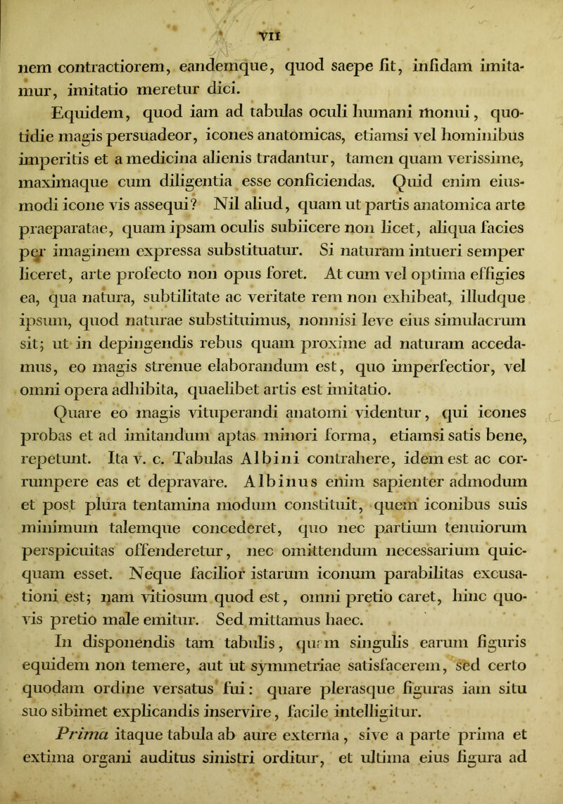 nem contractiorem, eandemque, qnod saepe fit, infidam imita- mur, imitatio meretur dici. Equidem, quod iam ad tabulas oculi humani monui, quo- tidie magis persuadeor, icones anatomicas, etiamsi vel hominibus imperitis et a medicina alienis tradantur, tamen quam verissime, maximaque cum diligentia esse conficiendas. Quid enim eius- modi icone vis assequi? Nil aliud, quam ut partis anatomica arte praeparatae, quam ipsam oculis subiicere non licet, aliqua facies per imaginem expressa substituatur. Si naturam intueri semper liceret, arte profecto non opus foret. At cum vel optima effigies ea, qua natura, subtilitate ac veritate rem non exhibeat, illudque ipsum, quod naturae substituimus, nonnisi leve eius simulacrum sit, ut in depingendis rebus quam proxime ad naturam acceda- mus, eo magis strenue elaborandum est, quo imperfectior, vel omni opera adhibita, quaelibet artis est imitatio. Quare eo magis vituperandi anatomi videntur, qui icones probas et ad imitandum aptas minori forma, etiamsi satis bene, repetunt. Ita v. c. Tabulas Albini contrahere, idem est ac cor- rumpere eas et depravare. Albinus enim sapienter admodum et post plura tentamina modum constituit, quem iconibus suis minimum talemque concederet, quo nec partium tenuiorum perspicuitas offenderetur, nec omittendum necessarium quic- quam esset. Neque facilior istarum iconum parabilitas excusa- tioni est; nam vitiosum quod est, omni pretio caret, hinc quo- vis pretio male emitur. Sed mittamus haec. I11 disponendis tam tabulis, qurm singulis earum figuris equidem non temere, aut ut symmetriae satisfacerem, sed certo quodam ordine versatus fui: quare plerasque figuras iam situ suo sibimet explicandis inservire, facile intelligitur. Prima itaque tabula ab aure externa , sive a parte prima et extima organi auditus sinistri orditur, et ultima eius figura ad