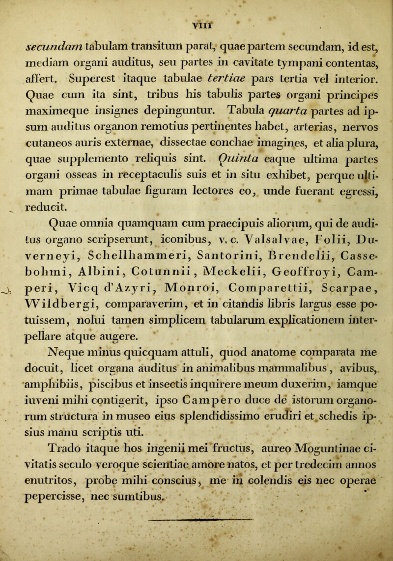 secundam tabulam transitum parat, quae partem secundam, id est, mediam organi auditus, seu partes in cavitate tympani contentas, affert. Superest itaque tabulae tertiae pars tertia vel interior. Quae cum ita sint, tribus his tabulis partes organi principes maximeque insignes depinguntur. Tabula quarta partes ad ip- sum auditus organon remotius pertinentes habet, arterias, nervos cutaneos auris externae, dissectae conchae imagines, et alia plura, quae supplemento reliquis sint. Quinta eaque ultima partes organi osseas in receptaculis suis et in situ exhibet, perque ulti- mam primae tabulae figuram lectores eo, unde fuerant egressi, reducit. Quae omnia quamquam cum praecipuis aliorum, qui de audi- tus organo scripserunt, iconibus, v c. Valsalvae, Folii, Du- verneyi, Schellhammeri, Santorini, Brendelii, Casse- bohmi, Albini, Cotunnii, Meckelii, Geoffroyi, Cam- peri, Vicq d’Azyri, Monroi, Comparettii, Scarpae, Wildbergi, comparaverim, et in citandis libris largus esse po- tuissem , nolui tamen simplicem tabularum explicationem inter- pellare atque augere. Neque minus quicquam attuli, quod anatome comparata me docuit, licet organa auditus in animalibus mammalibus , avibus, 'amphibiis, piscibus et insectis inquirere meum duxerim, iamque iuveni mihi contigerit, ipso Campero duce de istorum organo- rum structura in museo eius splendidissimo erudiri et schedis ip- sius manu scriptis uti. Trado itaque hos ingenii mei fructus, aureo Moguntinae ci- vitatis seculo veroque scientiae amore natos, et per tredecim annos enutritos, probe mihi conscius, me in Golendis eis nec operae pepercisse, nec sumtibus. %