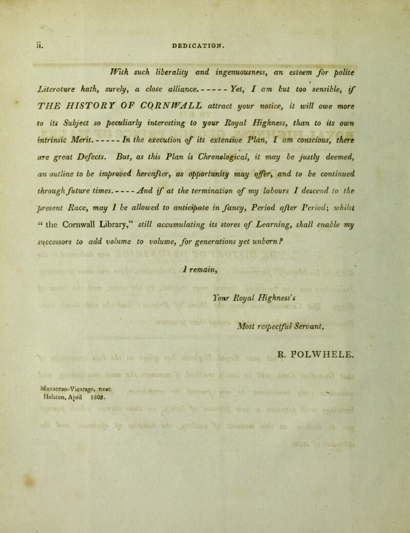 1L DEDICATION. With such liberality and ingenuousness, an esteem for polite Literature hath, surely, a close alliance. Fe£, / but too sensible, if THE HISTORY OF CORNWALL attract your notice, it will owe more to its Subject so peculiarly interesting to your Royal Highness, than to its own intrinsic Merit. In the execution of its extensive Plan, I am conscious, there are great Defects. But, as this Plan is Chronological, it may be justly deemed, a7i outline to be improved hereafter, as opportunity may offer, and to be continued through future times. And if at the termination of my labours I descend to the present Race, may 1 be allowed to anticipate in fancy, Period after Period; whilst “ the Cornwall Library,” still accumulating its stores of Learning, shall enable my successors to add volume to volume, for generations yet unborn ? 1 remain, Your Royal Highness's Most respectful Servant, R. POLWHELE, Manaccan-Vicarage, near Helston, April 1803.