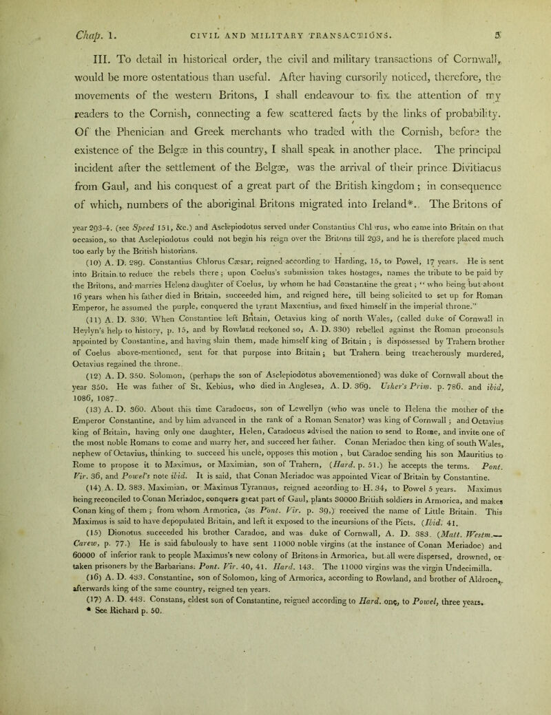 III. To detail in historical order, the civil and military transactions of Cornwall, would be more ostentatious than useful. After having cursorily noticed, therefore, the movements of the western Britons, I shall endeavour to fix, the attention of my readers to the Cornish, connecting a few scattered facts by the links of probability. Of the Phenician and Greek merchants who traded with the Cornish, before the existence of the Belgse in this country, I shall speak in another place. The principal incident after the settlement of the Belgae, was the arrival of their prince. Divitiacus from Gaul, and his conquest of a great part of the British kingdom ; in consequence of which, numbers of the aboriginal Britons migrated into Ireland*., The Britons of year 293-4. (see Speed 151, &c.) and Asclepiodotus served under Constantius Chi irus, who came into Britain on that occasion,, so that Asclepiodotus could not begin his reign over the Britons till 293, and he is therefore placed much too early by the British historians. . , (10) A. D. 2&9- Constantius Chlorus Caesar, reigned according to Harding, 15, to Powel, 17 years. He is sent into Britain,to reduce the rebels there; upon Coelus’s submission takes hostages, names the tribute to be paid by the Britons, and'marries Helena daughter of Coelus, by whom he had Constantine the great; “ who being but about 16 years when his father died in Britain, succeeded him, and reigned here, till being solicited to set up for Roman Emperor, he assumed the purple, conquered the tyrant Maxentius, and fixed himself in the imperial throne.” (11) A. D 330. When Constantine left Britain, Octavius king of north Wales, (called duke of Cornwall in Heylyn’s help to history, p. 15, and by Rowland reckoned soy A. D.330) rebelled against the Roman proconsuls appointed by Constantine, and having slain them, made himself king of Britain ; is dispossessed by Trahern brother of Coelus above-mentioned, sent for that purpose into Britain; but Trahern being treacherously murdered, Octavius regained the throne. (12) A. D. 350. Solomon, (perhaps the son of Asclepiodotus abovementioned) was duke of Cornwall about the year 350. He was father of St. Kebius, who died in Anglesea, A. D. 369, Usher's Prim. p. 786. and Hid, 1086, 1087- (13) A. D. S60. About this time Caradocus, son of Lewellyn (who was uncle to Helena the mother of the Emperor Constantine, and by him advanced in the rank of a Roman Senator) was king of Cornwall ; and Octavius king of Britain, having only one daughter, Helen, Caradocus advised the nation to send to Rome, and invite one of the most noble Romans to come and marry her, and succeed her father. Conan Meriadoc then king of south Wales, nephew of Octavius, thinking to succeed his uncle, opposes this motion , but Caradoc sending his son Mauritius to Rome to propose it to Maximus, or Maximian, son of Trahern, {Hard. p. 51.) he accepts the terms. Pont. Vir. 36, and Powel’s note Hid. It is said, that Conan Meriadoc was appointed Vicar of Britain by Constantine. (14) A. D. 383. Maximian, or Maximus Tyrannus, reigned according to H. 34, to Powel 5 years. Maximus being reconciled to Conan Meriadoc, conquers great part of Gaul, plants 30000 British soldiers in Armorica, and makes Conan king of them; from whom Armorica, (as Pont. Vir. p. 3Q,) received the name of Little Britain. This Maximus is said to have depopulated Britain, and left it exposed to the incursions of the Piets. {Ibid. 41. (15) Dionotus succeeded his brother Caradoc, and was duke of Cornwall, A. D. 383. {Matt. Westm.— Carew, p. 77.) He is said fabulously to have sent 11000 noble virgins (at the instance of Conan Meriadoc) and 60000 of inferior rank to people Maximus’s new colony of Britons in Armorica, but all were dispersed, drowned, or taken prisoners bv the Barbarians. Pont. Vir. 40, 41. Hard. 143. The 11000 virgins was the virgin Undecimilla. (16) A. D. 433. Constantine, son of Solomon, king of Armorica, according to Rowland, and brother of Aldroen,. afterwards king of the same country, reigned ten years. (17) A. D. 443. Constans, eldest son of Constantine, reigned according to Hard. on?, to Powel, three years, * See Richard p. 50,