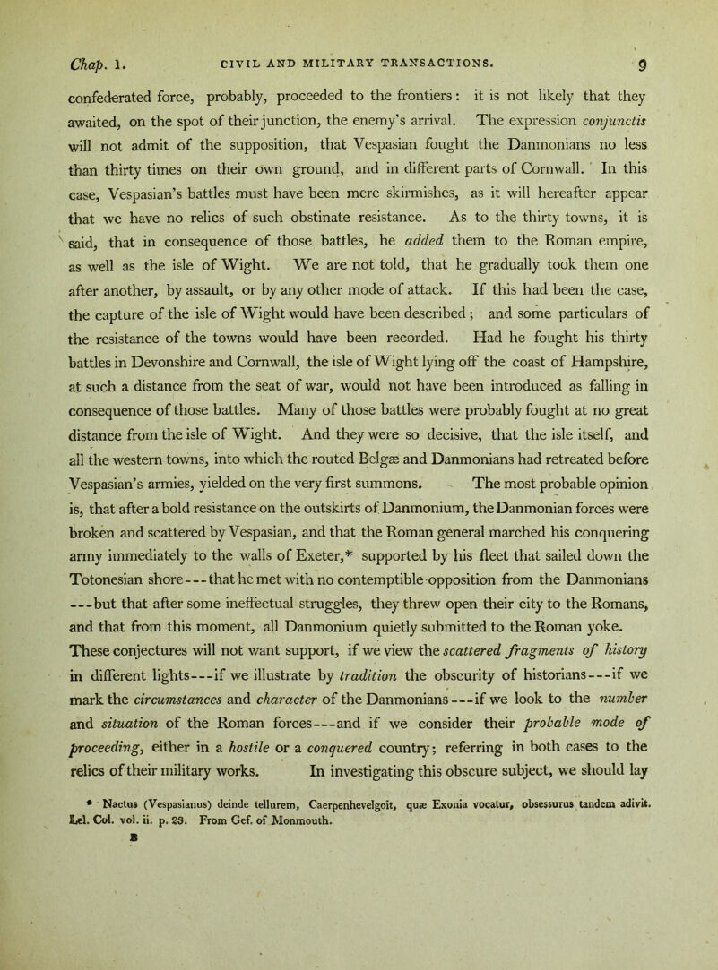 confederated force, probably, proceeded to the frontiers: it is not likely that they awaited, on the spot of their junction, the enemy’s arrival. The expression conjunctis will not admit of the supposition, that Vespasian fought the Danmonians no less than thirty times on their own ground, and in different parts of Cornwall. In this case, Vespasian’s battles must have been mere skirmishes, as it will hereafter appear that we have no relics of such obstinate resistance. As to the thirty towns, it is N said, that in consequence of those battles, he added them to the Roman empire, as well as the isle of Wight. We are not told, that he gradually took them one after another, by assault, or by any other mode of attack. If this had been the case, the capture of the isle of Wight would have been described ; and some particulars of the resistance of the towns would have been recorded. Had he fought his thirty battles in Devonshire and Cornwall, the isle of Wight lying off the coast of Hampshire, at such a distance from the seat of war, would not have been introduced as falling in consequence of those battles. Many of those battles were probably fought at no great distance from the isle of Wight. And they were so decisive, that the isle itself, and all the western towns, into which the routed Belgge and Danmonians had retreated before Vespasian’s armies, yielded on the very first summons. The most probable opinion is, that after a bold resistance on the outskirts of Danmonium, the Danmonian forces were broken and scattered by Vespasian, and that the Roman general marched his conquering army immediately to the walls of Exeter,* supported by his fleet that sailed down the Totonesian shore—that he met with no contemptible opposition from the Danmonians —but that after some ineffectual struggles, they threw open their city to the Romans, and that from this moment, all Danmonium quietly submitted to the Roman yoke. These conjectures will not want support, if we view the scattered fragments of history in different lights—if we illustrate by tradition the obscurity of historians — if we mark the circumstances and character of the Danmonians—if we look to the number and situation of the Roman forces—and if we consider their probable mode of proceeding, either in a hostile or a conquered country; referring in both cases to the relics of their military works. In investigating this obscure subject, we should lay * Nactus (Vespasianus) deinde tellurem, Caerpenhevelgoit, quae Exonia vocatur, obsessurus tandem adivit. Lei. Col. vol. ii. p. 23. From Gef, of Monmouth. 8