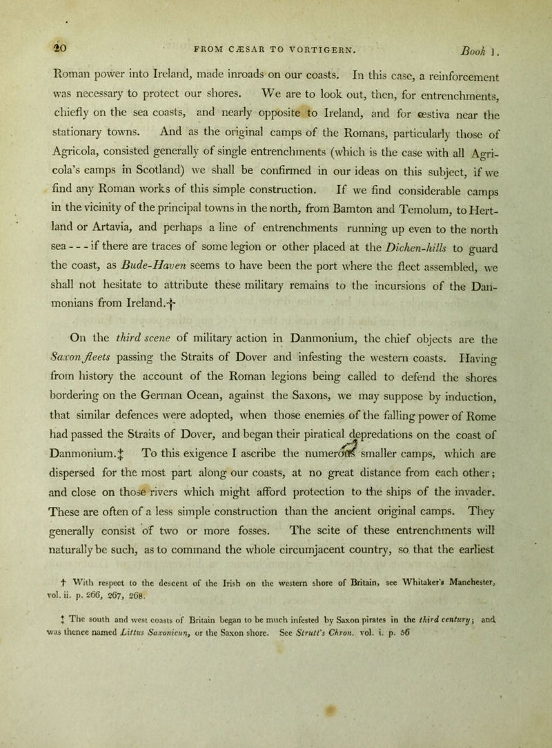 Roman power into Ireland, made inroads on our coasts. In this case, a reinforcement was necessary to protect our shores. We are to look out, then, for entrenchments, chiefly on the sea coasts, and nearly opposite to Ireland, and for cestiva near the stationary towns. And as the original camps of the Romans, particularly those of Agricola, consisted generally of single entrenchments (which is the case with all Agri- cola’s camps in Scotland) we shall be confirmed in our ideas on this subject, if we find any Roman works of this simple construction. If we find considerable camps in the vicinity of the principal towns in the north, from Bamton and Temolum, to Hert- land or Artavia, and perhaps a line of entrenchments running up even to the north sea if there are traces of some legion or other placed at the Dichen-hills to guard the coast, as Bude-Haven seems to have been the port where the fleet assembled, we shall not hesitate to attribute these military remains to the incursions of the Dan- monians from Ireland.^ On the third scene of military action in Danmonium, the chief objects are the Saxon fleets passing the Straits of Dover and infesting the western coasts. Having from history the account of the Roman legions being called to defend the shores bordering on the German Ocean, against the Saxons, we may suppose by induction, that similar defences were adopted, when those enemies of the felling power of Rome had passed the Straits of Dover, and began their piratical depredations on the coast of Danmonium.^; To this exigence I ascribe the numeral smaller camps, which are dispersed for the most part along our coasts, at no great distance from each other; and close on those rivers which might afford protection to the ships of the invader. These are often of a less simple construction than the ancient original camps. They generally consist of two or more fosses. The scite of these entrenchments will naturally be such, as to command the whole circumjacent country, so that the earliest t With respect to the descent of the Irish on the western shore of Britain, see Whitaker's Manchester, vol. ii. p. 266, 267, 268. } The south and west coasts of Britain began to be much infested by Saxon pirates in the third century; and. was thence named Littus Su.vonicun, or the Saxon shore. See Strutt's Chron. vol. i. p. 56