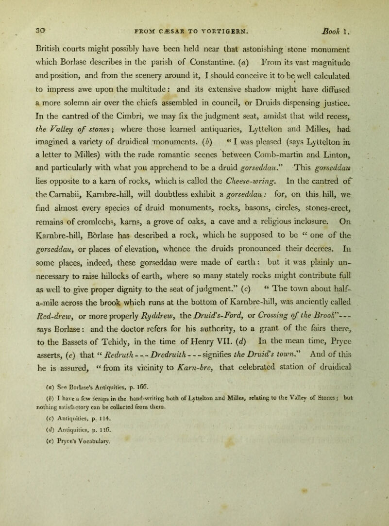British courts might possibly have been held near that astonishing stone monument which Borlase describes in the parish of Constantine, (a) From its vast magnitude and position, and from the scenery around it, I should conceive it to be well calculated to impress awe upon the multitude: and its extensive shadow might have diffused a more solemn air over the chiefs assembled in council, or Druids dispensing justice. In the cantred of the Cimbri, we may fix the judgment seat, amidst that wild recess, the Valley of stones; where those learned antiquaries, Lyttelton and Milles, had imagined a variety of druidical monuments. (b) “ I was pleased (says Lyttelton in a letter to Milles) with the rude romantic scenes between Comb-martin and Linton, and particularly with what you apprehend to be a druid gorseddau. This gorseddau lies opposite to a kam of rocks, which is called the Che ese-iv ring. In the cantred of the Camabii, Karnbre-hill, will doubtless exhibit a gorseddau: for, on this hill, we find almost every species of druid monuments, rocks, basons, circles, stones-erect, remains of cromlechs, kams, a grove of oaks, a cave and a religious inclosure. On Karnbre-hill, Borlase has described a rock, which he supposed to be “ one of the gorseddau, or places of elevation, whence the druids pronounced their decrees. In some places, indeed, these gorseddau were made of earth: but it was plainly un- necessary to raise hillocks of earth, where so many stately rocks might contribute full as well to give proper dignity to the seat of judgment.” (c) <e The town about half- a-mile across the brook which runs at the bottom of Karnbre-hill, was anciently called Red-drew, or more properly Ryddreiv, the Druid's-Ford, or Crossing of the Brook— says Borlase: and the doctor refers for his authority, to a grant of the fairs there, to the Bassets of Tehidy, in the time of Henry VII. (d) In the mean time, Pryce asserts, (e) that “ Redruth Dredruith signifies the Druid's town. And of this he is assured, “ from its vicinity to Karn-hre, that celebrated station of druidical (a) See Botlase’s Antiquities, p. l66. (i>) I have a few scraps in the hand-writing both of Lyttelton and Milles, relating to the Valley of Stones ; but nothing satisfactory can be collected from them. (c) Antiquities, p. 114. (d) Antiquities, p. 11(5. (e) Pryce’s Vocabulary.
