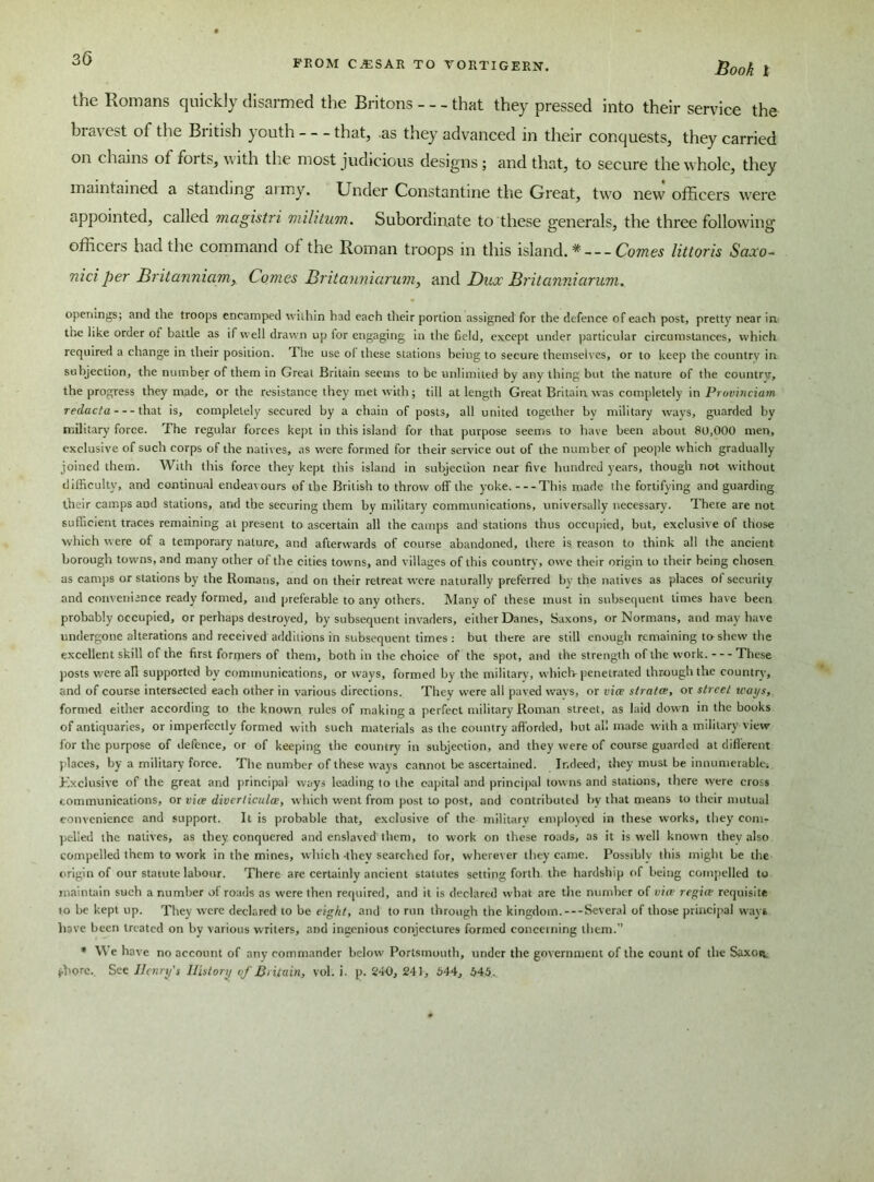 FROM CAESAR TO VORTIGERN. Book 1 the Romans quickly disarmed the Britons - - - that they pressed into their service the bravest of the British youth that, .as they advanced in their conquests, they carried on chains of foits, with the most judicious designs; and that, to secure the whole, they maintained a standing aimy. Under Constantine the Great, two new officers were appointed, called magistri militum. Subordinate to these generals, the three following officers had the command of the Roman troops in this island.* — Comes littoris Saxo- niciper Britanniam,. Comes Britanniarum, and Dux Britanniarum. openings; and the troops encamped within had each their portion assigned for the defence of each post, pretty near in tire like order of battle as if well drawn up for engaging in the field, except under particular circumstances, which required a change in their position. The use of these stations being to secure themselves, or to keep the country in subjection, the number of them in Great Britain seems to be unlimited by any thing but the nature of the country, the progress they made, or the resistance they met with; till at length Great Britain was completely in Provinciam redacta that is, completely secured by a chain of posts, all united together bv military ways, guarded by military force. The regular forces kept in this island for that purpose seems to have been about 80,000 men, exclusive of such corps of the natives, as were formed for their service out of the number of people which gradually joined them. With this force they kept this island in subjection near five hundred years, though not without difficulty, and continual endeavours of the British to throw off the yoke. This made the fortifying and guarding their camps and stations, and the securing them by military communications, universally necessary. There are not sufficient traces remaining at present to ascertain all the camps and stations thus occupied, but, exclusive of those which were of a temporary nature, and afterwards of course abandoned, there is reason to think all the ancient borough towns, and many other of the cities towns, and villages of this country, owe their origin to their being chosen as camps or stations by the Romans, and on their retreat were naturally preferred by the natives as places of security and convenience ready formed, and preferable to any others. Many of these must in subsequent times have been probably occupied, or perhaps destroyed, by subsequent invaders, either Danes, Saxons, or Normans, and may have undergone alterations and received additions in subsequent times : but there are still enough remaining to shew the excellent skill of the first formers of them, both in the choice of the spot, and the strength of the work. These posts were all supported by communications, or ways, formed by the military, which-penetrated through the country, and of course intersected each other in various directions. They were all paved wavs, or via strata, or street tvays, formed either according to the known rules of making a perfect military Roman street, as laid down in the books of antiquaries, or imperfectly formed with such materials as the country aff orded, but all made with a military view for the purpose of defence, or of keeping the country in subjection, and they were of course guarded at different places, by a military force. The number of these ways cannot be ascertained. Indeed, they must be innumerable. Exclusive of the great and principal ways leading to the capital and principal towns and stations, there were cross communications, or via diverticula, which went from post to post, and contributed by that means to their mutual convenience and support. It is probable that, exclusive of the military employed in these works, they com- pelled the natives, as they conquered and enslaved them, to work on these roads, as it is well known they also compelled them to work in the mines, which -they searched for, wherever they came. Possibly this might be the origin of our statute labour. There are certainly ancient statutes setting forth the hardship of being compelled to maintain such a number of roads as were then required, and it is declared what are the number of via regia requisite to be kept up. They were declared to be eight, and to run through the kingdom.—Several of those principal ways have been treated on by various writers, and ingenious conjectures formed concerning them.” * We have no account of any commander below Portsmouth, under the government of the count of the Saxoiv fhorc. See Henry's History of Britain, vol. i. p. 240, 24 J, 644, 645.