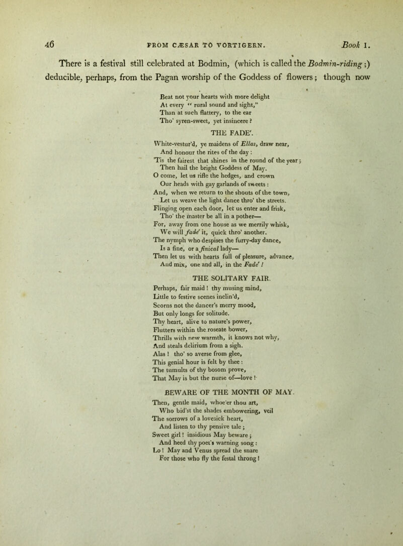 There is a festival still celebrated at Bodmin, (which is called the Bodmin-riding;) deducible, perhaps, from the Pagan worship of the Goddess of flowers; though now • Beat not your hearts with more delight At every “ rural sound and sight,” Than at such flattery, to the ear Tho’ syren-sweet, yet insincere ? THE FADE'. White-vestur’d, ye maidens of Ellas, draw near. And honour the rites of the day : Tis the fairest that shines in the round of the year; Then hail the bright Goddess of May. O come, let us rifle the hedges, and crown Our heads with gay garlands of sweets : And, when we return to the shouts of the town, Let us weave the light dance thro’ the streets. Flinging open each door, let us enter and frisk, Tho’ the master be all in a pother— For, away from one house as we merrily whisk, We will fade' it, quick thro’ another. The nymph who despises the furry-day dance, Is a fine, or a finical lady— Then let us with hearts full of pleasure, advance. And mix, one and all, in the Fade' ! THE SOLITARY FAIR. Perhaps, fair maid ! thy musing mind. Little to festive scenes inclin’d. Scorns not the dancer’s merry mood. But only longs for solitude. Thy heart, alive to nature’s power. Flutters within the roseate bower. Thrills with new warmth, it knows not why, And steals delirium from a sigh. Alas ! tho’ so averse from glee. This genial hour is felt by thee: The tumults of thy bosom prove. That May is but the nurse of—love ! BEWARE OF THE MONTH OF MAY. Then, gentle maid, whoe’er thou art. Who bid’st the shades embowering, veil The sorrows of a lovesick heart. And listen to thy pensive tale ; Sweet girl! insidious May beware ; And heed thy poet-* warning song : Lo ! May and Venus spread the snare For those who fly the festal throng!