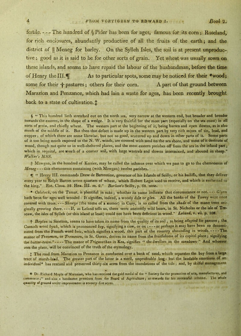 fei tils. The hundred of § Pider has been for ages, famous for its corn ; Roseland, for rich enclosures, abundantly productive of all the fruits of the earth; and the district of || Meneg for barley. On the Sylleh Isles, the soil is at present unproduc- tive ; good as it is said to be for other sorts of grain. Yet wheat was usually sown on these islands, and seems to have repaid the labour of the husbandman, before the time of Henry the III.^[ As to particular spots, some may be noticed for their *wood; some for their -^pastures; others for their corn. A part of that ground between Marazion and Penzance, which had lain a waste for ages, has been recently brought back to a state of cultivation.^ § “ This hundred lieth stretched out on the north sea, very narrow at the western end, but broader and broader towards the eastern, in the shape of a wedge. It is very fruitful for the most part (especially on the sea coast) in all sorts of grain, and chiefly wheat. The western part at the beginning of it, being barren and open downs, as is also much of the middle of it. But then that defect is made up in the western part by very rich mines of tin, lead, and copper ; of which there are some likewise, but not so good, scattered up and down in other parts of it. Some parts of it too being much exposed to the N. W. winds, are covered with sand on the sea shore, and most of it destitute of wood, though not quite so in well-sheltered places, and the most eastern parishes off from the sea in the inland part; which in requital, are much of a coarser soil, with large wastrels and downs intermixed, and abound in sheep.” Walker's MSS. || Mawgan, in the hundred of Kerrier, may be called the isthmus over which we pass to go to the chersonesus of Meneg this chersonesus containing (with Mawgan) twelve parishes. 5T “ Henry III. commands Drew de Barrentine, governor of his Islands of Scilly, or his bailiffs, that they deliver every year to Ralph Burnet seven quarters of wheat, which Robert Legat used to receive, and which is escheited to the king. Rot. Claus. 32. Hes. III. m. 2.” Borlase's Scilly, p. 68. note, * Calstock, on the Tamar, is plentiful in oaks ; whether its name indicate that circumstance or not. — Glynn hath been for ages well wooded : It signifies, indeed, a woody dale or glen. All the banks of the Fawey were once covered with trees. Skewys (the name of a manor) in Curv, is so called from the shade of the many trees ori- ginally growing there. If, as Leland tells us, there were anciently wild boars, in St. Nicholas or the isle of Tre- scaw, the isles of Sylleh (or this island at least) could not have been deficient in wood.” Leland, v. vii. p. 108. f Boylon in Stratton, seems to have taken its name from the quality of its soil; as being adapted for pasture ; the Cornish word himh, which is pronounced boy, signifying a cow, or ox ; or perhaps it may have been so denomi- nated from the French word Lois, which signifies a wood, this part of the country abounding in woods. --- -The manor of Trevenen, or Tremenen, in St. Goran, derives its name from the fruitfulness of its capital place; signifying the butter-town. The manor of Trigavethan in Kea, signifies “the dwellers in the meadows:” And whoever sees the place, will be convinced of the truth of the etymology. t The road from Marazion to Penzance is conducted over a bank of sand, which separates the bay from a large tract of marsh-lasd. The greater part of the latter is a steril, unprofitable bog: but the laudable exertions of an individual* has rescued and presetved thirty-six acres from the inundations of the tide; and, by skilful management * Dr. P.ichatd Moyle of Marazion, who has received the gold medal of the “ Society for the promotion of arts, manufactures, and commerce and also a handsome premium from the Board of Agriculture ; as rewards for his successful scheme. The whole quantity of ground under improvement is seventy-five acres.