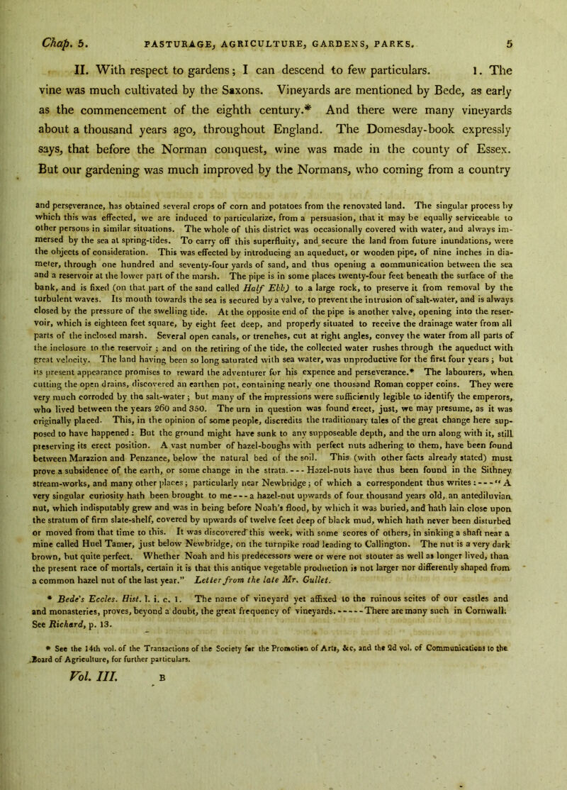 II. With respect to gardens ; I can descend to few particulars. 1. The vine was much cultivated by the Saxons. Vineyards are mentioned by Bede, as early as the commencement of the eighth century.* And there were many vineyards about a thousand years ago, throughout England. The Domesday-book expressly says, that before the Norman conquest, wine was made in the county of Essex. But our gardening was much improved by the Normans, who coming from a country and perseverance, has obtained several crops of corn and potatoes from the renovated land. The singular process by which this was effected, vve are induced to particularize, from a persuasion, that it may be equally serviceable to other persons in similar situations. The whole of this district was occasionally covered with water, and always im- mersed by the sea at spring-tides. To carry off this superfluity, and secure the land from future inundations, were the objects of consideration. This was effected by introducing an aqueduct, or wooden pipe, of nine inches in dia- meter, through one hundred and seventy-four yards of sand, and thus opening a communication between the sea and a reservoir at the lower part of the marsh. The pipe is in some places twenty-four feet beneath the surface of the bank, and is fixed (on that part of the sand called Half Ebb) to a large rock, to preserve it from removal by the turbulent waves. Its mouth towards the sea is secured by a valve, to prevent the intrusion of salt-water, and is always closed by the pressure of the swelling tide. At the opposite end of the pipe is another valve, opening into the reser- voir, which is eighteen feet square, by eight feet deep, and properly situated to receive the drainage water from all parts of the inclosed marsh. Several open canals, or trenches, cut at right angles, convey the water from all parts of the inclosure to the reservoir ; and on the retiring of the tide, the collected water rushes through the aqueduct with great velocity. The land having been so long saturated with sea water, was unproductive for the first four years ; but its present appearance promises to reward the adventurer for his expence and perseverance.* The labourers, when cutting the open drains, discovered an earthen pot, containing nearly one thousand Roman copper coins. They were very much corroded by the salt-water ; but many of the impressions were sufficiently legible to identify the emperors, who lived between the years 260 and 350. The urn in question was found erect, just, we may presume, as it was originally placed. This, in the opinion of some people, discredits the traditionary tales of the great change here sup- posed to have happened : But the ground might have sunk to any supposeable depth, and the urn along with it, still preserving its erect position. A vast number of hazel-boughs with perfect nuts adhering to them, have been found between Marazion and Penzance, below the natural bed of the soil. This (with other facts already stated) must prove a subsidence of the earth, or some change in the strata. Hazel-nuts have thus been found in the Sithney stream-works, and many other places; particularly near Newbridge; of which a correspondent thus writes : “A very singular curiosity hath been brought to me a hazel-nut upwards of four thousand years old, an antediluviaa nut, which indisputably grew and was in being before Noah’s flood, by which it was buried, and hath lain close upon the stratum of firm slate-shelf, covered by upwards of twelve feet deep of black mud, which hath never been disturbed or moved from that time to this. It was discovered this week, with some scores of others, in sinking a shaft near a mine called Huel Tamer, just below Newbridge, on the turnpike road leading to Callington. The nut is a very dark brown, but quite perfect. Whether Noah and his predecessors were or were not stouter as well as longer lived, than the present race of mortals, certain it is that this antique vegetable production is not larger nor differently shaped from a common hazel nut of the last year.” Letter from the late Mr. Gullet. * Bede's Eccles. Hist. 1. i. c. I. The name of vineyard yet affixed to the ruinous scites of our castles and and monasteries, proves, beyond a doubt, the great frequency of vineyards. There are many such in Cornwall; See Richard, p. 13. * See the 14th vol. of the Transactions of the Society f#r the Promotion of Arts, &e, and the Qd vol, of Communications to the .Board of Agriculture, for further particulars. Vol. III. B