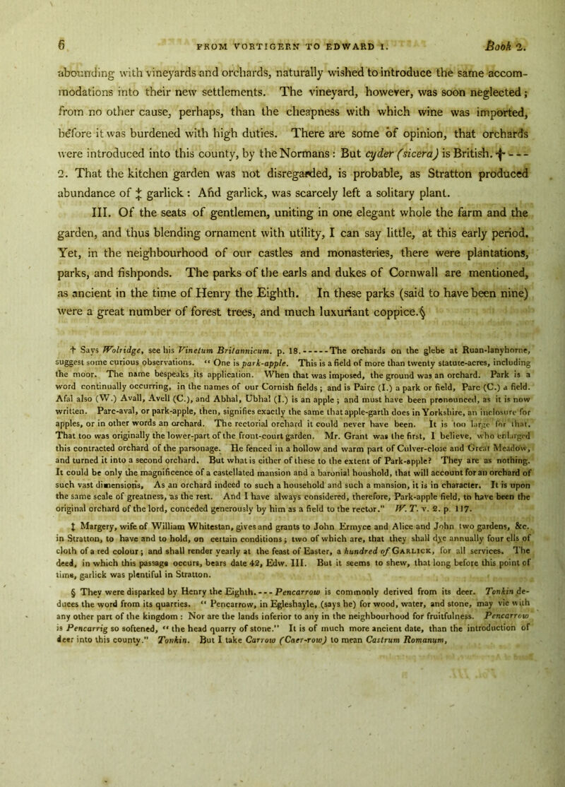 abounding with vineyards and orchards, naturally wished to introduce the same accom- modations into their new settlements. The vineyard, however, was soon neglected; from no other cause, perhaps, than the cheapness with which wine was imported, before it was burdened with high duties. There are some of opinion, that orchards were introduced into this county, by the Normans : But cyder (sicera) is British. 2. That the kitchen garden was not disregarded, is probable, as Stratton produced abundance of + garlick : And garlick, wTas scarcely left a solitary plant. III. Of the seats of gentlemen, uniting in one elegant whole the farm and the garden, and thus blending ornament with utility, I can say little, at this early period. Yet, in the neighbourhood of our castles and monasteries, there were plantations, parks, and fishponds. The parks of the earls and dukes of Cornwall are mentioned, as ancient in the time of Henry the Eighth. In these parks (said to have been nine) were a great number of forest trees, and much luxuriant coppice.^ I Says fVolridge, see his Vinetum Bri/amiicum. p. 18.-----The orchards on the glebe at Ruan-lanyhorne, suggest some curious observations. “ One is park-apple. This is a field of more than twenty statute-acres, including the moor. The name bespeaks its application. When that was imposed, the ground was an orchard. Park is a word continually occurring, in the names of our Cornish fields ; and is Pairc (I.) a park or field, Parc (C.) a field. Afal also (W.) Avail, Avell (C.), and Abhal, Ubhal (I.) is an apple ; and must have been pronounced, as it is now written. Parc-aval, or park-apple, then, signifies exactly the same that apple-garth does in Yorkshire, an inclosure for apples, or in other words an orchard. The rectorial orchard it could never have been. It is too large for that. That too was originally the lower-part of the front-court garden. Mr. Grant was the first, I believe, who enlarged this contracted orchard of the parsonage. He fenced in a hollow and warm part of Culver-close and Great Meadow, and turned it into a second orchard. But what is either of these to the extent of Park-apple? They are as nothing. It could be only the magnificence of a castellated mansion and a baronial houshold, that will account for an orchard of such vast dimensions. As an orchard indeed to such a household and such a mansion, it is in character. It is upon the same scale of greatness, as the rest. And I have always considered, therefore, Park-apple field, to have been the original orchard of the lord, conceded generously by him as a field to the rector.” IV. T. v. 2. p. 117- $ Margery, wife of William Whitestan, gives and grants to John Ermyce and Alice and John two gardens. Sec. in Stratton, to have and to hold, on certain conditions; two of which are, that they shall dye annually four ells of cloth of a red colour; and shall render yearly at the feast of Easter, a hundred of Garlick, for all services. The deed, in which this passage occurs, bears date 42, Edw. III. But it seems to shew, that long before this point of time, garlick was plentiful in Stratton. § They were disparked by Henry the Eighth. Pencarrow is commonly derived from its deer. Tonkin de- duces the word from its quarries. “ Pencarrow, in Egleshayle, (says he) for wood, water, and stone, may vie with any other part of the kingdom : Nor are the lands inferior to any in the neighbourhood for fruitfulness. Pencarrow is Pencarrig so softened, “ the head quarry of stone.” It is of much more ancient date, than the introduction of deer into this county. Tonkin. But I take Carroio (Caer~row) to mean Castrum Romanum,