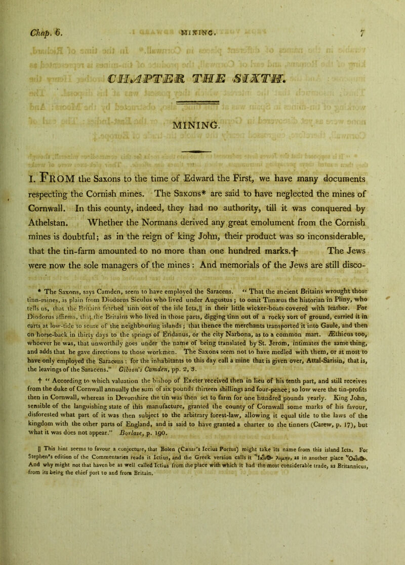 CM*APTEM THE Si-KTM. MINING. I. FROM the Saxons to the time of Edward the First, we have many documents respecting the Cornish mines. The Saxons* are said to have neglected the mines of Cornwall. In this county, indeed, they had no authority, till it was conquered by Athelstan. Whether the Normans derived any great emolument from the Cornish mines is doubtful; as in the reign of king John, their product was so inconsiderable, that the tin-farm amounted to no more than one hundred marks.*!’ The Jews were now the sole managers of the mines : And memorials of the Jews are still disco- * The Saxons, says Camden, seem to have employed the Saracens. “ That the ancient Britains wrought those tinn-mines, is plain from Diodorus Siculus who lived under Augustus ; to omit Timaeus the historian in Pliny, who tells us, that the Britains fetched tinnoutof the isle Icta,|] in their little wicker-boats covered with leather. For Diodorus affirms, that the Britains who lived in those parts, digging tinn out of a rocky sort of ground, carried it in carts at low-tide to some of the neighbouring islands; that thence the merchants transported it into Gaule, and then on horse-back in thirty days to the springs of Eridanus, or the city Narbona, as to a common mart. iEthicus too, whoever he was, that unworthily goes under the name of being translated by St. Jerom, intimates the same thing, and adds that he gave directions to those workmen. The Saxons seem not to have medled with them, or at most to have only employed the Saracens: for the inhabitants to this day call a mine that is given over, Attal-Sarisin, that is, the leavings of the Saracens.” Gibion's Camden, pp. 2, 3. + “ According to which valuation the bishop of Exeter received then in lieu of his tenth part, and still receives from the duke of Cornwall annually the sum of six pounds thirteen shillings and four-pence; so low were the tin-profits then in Cornwall, whereas in Devonshire the tin was then set to farm for one hundred pounds yearly. King John, sensible of the languishing state of this manufacture, granted the county of Cornwall some marks of his favour, disforested what part of it was then subject to the arbitrary forest-law, allowing it equal title to the laws of the kingdom with the other parts of England, and is said to have granted a charter to the tinners (Carew, p. 17), but what it was does not appear.” Borlase, p. 190. || This hint seems to favour a conjecture, that Bolen (Caesar's Iccius Portus) might take its name from this island Icta. For Stephen’s edition of the Commentaries reads it Ictius, and the Greek version calls it “lick©* as in another place vOx1 »©. And why might not that haven be as well called Ictius from the place with which it had the most considerable trade, as Britannicus, from its being the chief port to and from Britain.