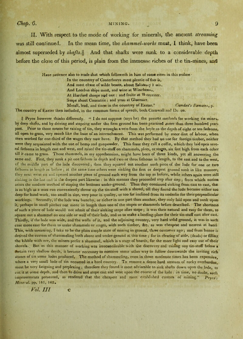 II. With respect to the mode of working for minerals, the ancient streaming was still continued. In the mean time, the shammel-iuorks must, I think, have been almost superseded by shafts.|| And that shafts were sunk to a considerable depth before the close of this period, is plain from the immense riches of the tin-mines, and Haue patience also to reade that which followeth in him ot some cities in this reahne • In the countrey of Canterburvs most plcntie of fisn is, And most chase of wilde beasts, about Salisbury 1 wis. And London ships most, and wine at Winchestr,,. At Hartford sheepe at)d oxe : and fruite at Worcester. Soape about Couentrie ; and yrou at Glocester. Metall, lead, and tinne in the countrey of Exeter.” Camden's Remains, p. The country of Exeter then included, in the common forms of speech, both Cornwall and De on. || Pryce however thinks differently. “ I do not suppose (says he) the present methods for working tin mines,, by deep shafts, and by driving and stopeing under the firm ground has been practised more than three hundred years past. Prior to those means for raising of tin, they wrought a vein from the brvle to the depth of eight or ten fathoms, all open to grass, very much Like the fosse of an intrenchment. This was performed by meer dint of labour, when men worked for one-third of the wages they now have. By that method thev had no use for foreign timber, neither were they acquainted with the use of hemp and gunpowder. This fosse they call a coffin, which they laid open seve- ral fathoms in length east and west, and raised the tin-stuff on shammels, plots, or stages, six feet high from each other till if came to grass. Those shammels, in my apprehension, might have been of three kinds, yet all answering the same end. First, they sunk a pit one fathom in depth and two or three fathoms in length, to the east and to the west, of the middle part of the lode discovered; then they squared out another such piece of the lode for one or two fathoms in length as before ; at the same time others were sinking the first ot deepest ground sunk in like manner.; they next went on and opened another piece of ground each way from the top as before, while others again were still sinking in the last and in the deepest part likewise : in this manner they proceeded step after step ; from which notion arises the modern method ofstoping the bottoms under-ground. Thus they continued sinking from cast to cast, that is as high as a man can conveniently throw up the tin-stuff with a shovel, till they found the lode became either too deep for hand work, too small in size, very poor in quality, or too far inclined from its underlie for their perpendicular workings. Secondly, if the lode was bunchy, or richer in one part than another, they only laid open and sunk upon it, perhaps in small pitches not more in length than one of the stupes or shammels before described. The shortness of such a piece of lode would not admit of their sinking stope after stope ; it was then natural and easy for them, to square out a shamtnel on one side or wall of their lode, and so to make a landing-place for their tin-stuff cast after cast. Thirdly, if the lode was wide, and the walls of it, and the adjoining country, very hard solid ground, it was in such case more easy for them to make shammels or stages, with such timber, 8cc. as was cheapest and nearest at hand This, with streaming, I take to be the plain simple state of mining in general, three centuries ago ; and from hence is derived the custom of shammeling both above and under-ground at this time ; for in clearing of attle, (deads) or filling the kibble with ore, the miners prefer a shammel, which is a stage of boards, for the more light and easy use of their shovels.. But as this manner of working was irreconcileable with the discovery and raising any tin-stuff below a Certain very shallow depth, it became necessary to contrive some other way to follow downwards the inviting rich stones of tin some lodes produced. The method of shammeling, even in those moderate times has been expensive, where a very small lode of tin occurred in a hard country. To remove a dense hard stratum of rocky overburden, must be very fatiguing and perplexing ; therefore they found it most adviseable to sink shafts down upon the lode, to cut it at some depth, and then to drive and stope east and west upon the course of the lode : in time, no doubt, such improvements presented, as rendered that the cheapest and most established custom of mining.” Pryce’s Minerol. pp, 14!, 142,