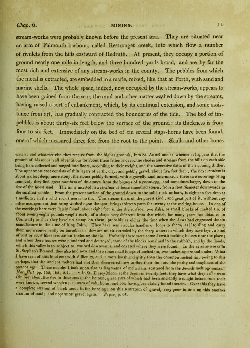 stream-works were probably known before the present sera. They are situated near an arm of Falmouth harbour, called Restronget creek, into which flow a number of rivulets from the hills eastward of Redruth. At present, they occupy a portion of ground nearly one mile in length, and three hundred yards broad, and are by far the most rich and extensive of any stream-works in the county. The pebbles from which the metal is extracted, are embedded in a marie, mixed, like that at Porth, with sand and marine shells. The whole space, indeed, now occupied by the stream-works, appears to have been gained from the sea; the mud and other matter washed down by the streams, having raised a sort of enbankment, which, by its continual extension, and some assis- tance from art, has gradually contracted the boundaries of the tide. The bed of tin- pebbles is about thirty-six feet below the surface of the ground: its thickness is from four to six feet. Immediately on the bed of tin several stags-horns have been found, one of which measured three feet from the root to the point. Skulls and other bones waters, and whatever else they receive from the higher grounds, into St. Austel moor : whence it happens that the ground of this moor is all adventitious for about three fathoms deep„the shodes and streams from the hills on each side being here collected and ranged into floors, according to their weight, and the successive dates of their coming thither. The uppermost coat consists of thin layers of earth, clay, and pebbly gravel, about five feet deep ; the next stratum is about six feet deep, more stony, the stones pebbly-formed, with a gravelly sand intermixed ; these two coverings being removed, they find great numbers of tin-stones from the bigness of a goose-egg, and sometimes larger, down to the size of the finest sand. The tin is inserted in a stratum of loose smoothed stones, from a foot diameter downwards to the smallest pebble. From the present surface of the ground down to the solid rock or karn, is eighteen feet deep at a medium : in the solid rock there is no tin. This stream-tin is of the purest kind ; and great part of it, without any other management than being washed upon the spot, brings thirteen parts for twenty at the melting-house. In one of the workings here were lately found, about eight feet under the surface, two slabs, or small blocks of melted tin, of about twenty-eight pounds weight each, of a shape very different from that which for many years has obtained in Cornwall; and as they have no stamp on them, probably as old as the time when the Jews had engrossed the tin manufacture in the time of king John. Thev have semicircular handles or loops to them, as if to sling and carry them more conveniently on horseback : they are much corroded by the sharp waters in which they have layn, a kind of rust or scurf-like incrustation inclosing the tin. Probably there were some Jewish melting-houses near the place ; and when these houses were plundered and destroyed, some of the blocks remained in the rubbish, and by the floods, which this valley is so subject to, washed downwards, and covered where they were found. In the stream-worlds fn St. Stephen’s Brannel, thev also find now and then some small lumps of melted tin, two inches square and under. What 3 have seen of this kind cuts with difficulty, and is more harsh and gritty than the common melted tin, owing to this perhaps, that the ancient melters had not then discovered how to flux their tin into the purity and toughness of the present age. These nodules 1 look upon also as fragments of melted tin, scattered from the Jewish melting-houses. ilat.Jlist, pp. 162, i()S, 164. “ In St. BlazeyMoor, at the depth of twenty feet, they have what they cal' stream (tin ore) about five feet in thickness in the bottom, great part of which had been anciently wrought before iron tools were known, several wooden pick-axes of oak, holm, and box having been lately found therein. Over this they have a complete stratum of black mud, fit for burning ; on this a stratum of gravel, very poor in tin; on this another stratum of mud ; and uppermost gravel again.” Prycc, p. 68.