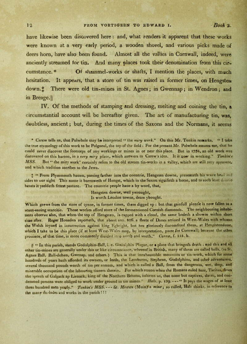have likewise been discovered here: and, what renders it apparent that these works were known at a very early period, a wooden shovel, and various picks made of deers horn, have also been found. Almost all the vallies in Cornwall, indeed, were anciently streamed for tin. And many places took their denomination from this cir- cumstance.# Of shammel-works or shafts, I mention the places, with much hesitation. It appears, that a store of tin was raised m former times, on Hengsten down.* There were old tin-mines in St. Agnes; in Gwen nap; in Wendron; and in Breage.|| IV. Of the methods of stamping and dressing, melting and coining the tin, a circumstantial account will be hereafter given. The art of manufacturing tin, was, doubtless, ancient; but, during the times of the Saxons and the Normans, it seems * Carew tells us, that Polwhele may b* interpreted “ the miry work. On this Mr. Tonkin remarks. “ I take the true etvmology of this work to be Polgueul, the top of the field : For the present Mr. Polwhele assures me, that he could never discover the footsteps of any workings or mines in or near this place. But in 1734, an old work was discovered on this barton, in a very miry plact, which answers to Carew’s idea. It is qow in working.’’ Tonkin’s- MSS. But “ the miry work” certainly refers to the old stream tin-works in a Valley, which are still yery apparent, and which tradition ascribes to the Jews. J “ From Plymmouth hauen, passing farther into the countrie, Hengsten downe, presenteth his waste head .ind sides to our sight This name it borroweth of Hengst, which in the Saxon signifieth a horse, and to such least duintie- beasts it yeeldeth fittest pasture. The countrie. people haue a by word, that, Hengsten downe, well ywrought. Is worth London towne, deare vbought. Which grewe from the store of tynne, in former times, there digged vp : but that gainfull plentie is now fallen to a scant-sauing scarcitie. Those workes afford store of the formentioned Cornish diamonds. The neighbouring inhabi- tants obserue also, that when the top of Hengsten, is capped with a cloud, the same bodeth a showre within short time after. Roger Houeden reporteth, that about ann. 806. a fleete of Danes arriued in West-Wales with whome the Welsh ioyned in insurrection against king F.gbright, but hee gloriously discomfited them, at Herigistendune, which I take to be this place (if at least West-Wales may, by interpretation, passe for Cornwall,) because the other prouiace, of that time, is more commonly diuided into north and south.” Carew, f. 115. b. |l “ In this parish, stands Godolphin-Ball, i. e. Godolphin Plague, or a place that bringeth death : and this and ali other tin-mines are generally under this or like circumstance, whereof in British, many of them are called balls, (as St. Agnes Ball, Ball-dehen, Gwenap, and others.) This is that inexhaustible mountain or tin-work, which for some hundreds of years hath afforded its owners, or lords, the Lamburns, Stephens, Godolphins, and other adventurers, several thousand pounds worth of tin per annum, and which is called a Ball, from the dangerous, wet, deep, and miserable occupation of the labouring tinners therein. For which reason when the Romans ruled here, Tacitus, from the speech of Galgack ap Lienack, king of the Northern Britons, informs us, that none but captives, slaves, and con- demned persons were obliged to work under ground in tin mines.” Hals. p. )3(). “ It pays the wages of at least three hundred men yearly.” Tonkin's MSS. - - - St. Meti'an (Mum)-a mine; so called, Hals thinks, in reference to the manf tin-lodes and works in the parish ! ! 1