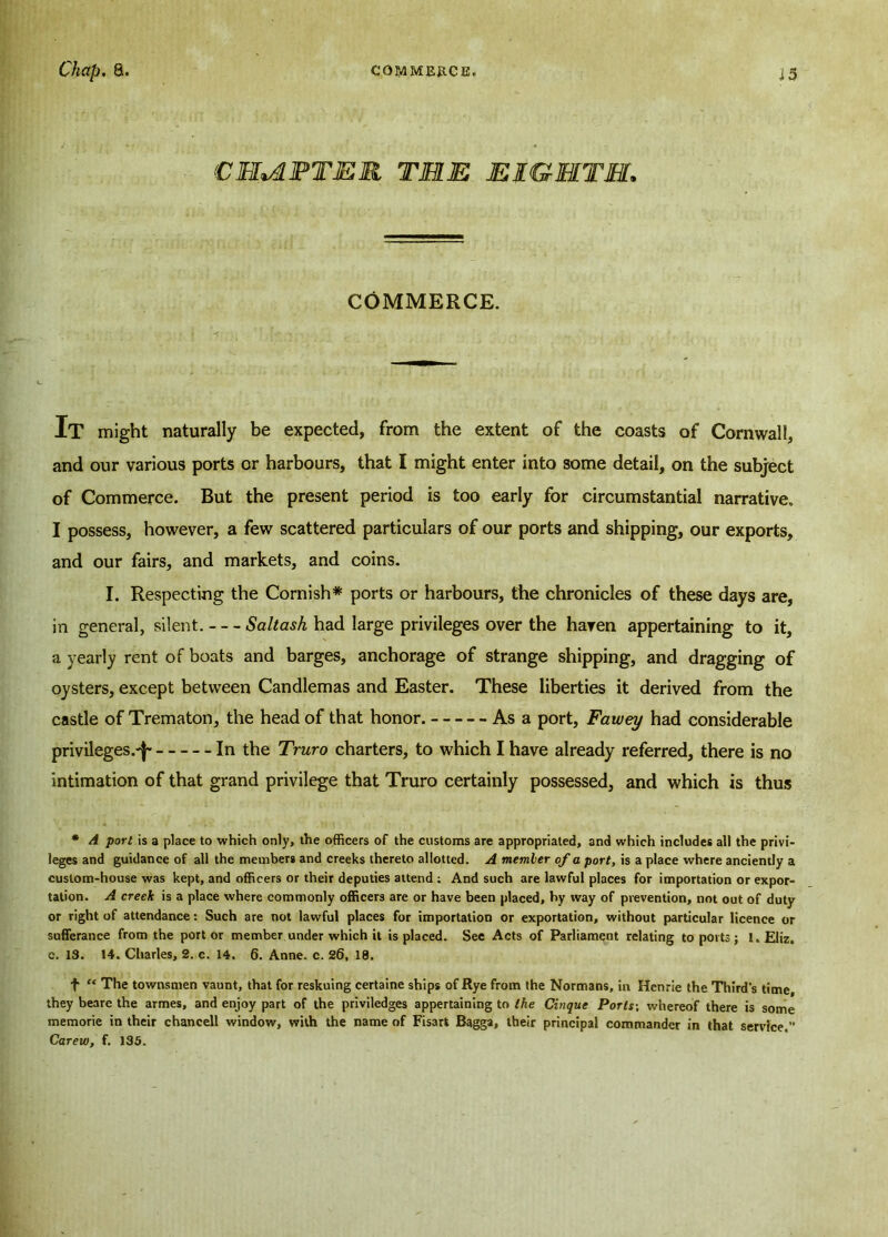 CHAPTER TELE EIGHTH. COMMERCE. It might naturally be expected, from the extent of the coasts of Cornwall, and our various ports or harbours, that I might enter into some detail, on the subject of Commerce. But the present period is too early for circumstantial narrative. I possess, however, a few scattered particulars of our ports and shipping, our exports, and our fairs, and markets, and coins. I. Respecting the Cornish* ports or harbours, the chronicles of these days are, in general, silent. Saltash had large privileges over the haven appertaining to it, a yearly rent of boats and barges, anchorage of strange shipping, and dragging of oysters, except between Candlemas and Easter. These liberties it derived from the castle of Trematon, the head of that honor. As a port, Fawey had considerable privileges.'^ In the Truro charters, to which I have already referred, there is no intimation of that grand privilege that Truro certainly possessed, and which is thus * A port is a place to which only, the officers of the customs are appropriated, and which includes all the privi- leges and guidance of all the members and creeks thereto allotted. A member of a port, is a place where anciently a custom-house was kept, and officers or their deputies attend ; And such are lawful places for importation or expor- tation. A creek is a place where commonly officers are or have been placed, by way of prevention, not out of duty or right of attendance: Such are not lawful places for importation or exportation, without particular licence or sufferance from the port or member under which it is placed. See Acts of Parliament relating to ports ; 1. Eliz. c. 13. 14. Charles, 2. c. 14. 6. Anne. c. 26, 18. f “ The townsmen vaunt, that for reskuing certaine ships of Rye from the Normans, in Henrie the Third's time, they beare the armes, and enjoy part of the priviledges appertaining to the Cinque Ports-, whereof there is some memorie in their chancell window, with the name of Fisart Bagga, their principal commander in that service.” Carew, f. 135.