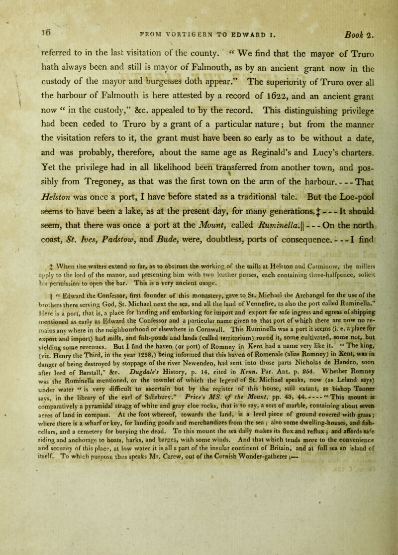 referred to in the last visitation of the county. « We find that the mayor of Truro hath always been and still is mayor of Falmouth, as by an ancient grant now in the custody of the mayor and burgesses doth appear.” The superiority of Truro over all the harbour of Falmouth is here attested by a record of 1622, and an ancient grant now “ in the custody,” &c. appealed to by the record. This distinguishing privilege had been ceded to Truro by a grant of a particular nature; but from the manner the visitation refers to it, the grant must have been so early as to be without a date, and was probably, therefore, about the same age as Reginald’s and Lucy’s charters. Yet the privilege had in all likelihood been transferred from another town, and pos- sibly from Tregoney, as that was the first town on the arm of the harbour. That Helston was once a port, I have before stated as a traditional tale. But the Loe-pool seems to have been a lake, as at the present day, for many generations.;}; It should seem, that there was once a port at the Mount, called Ruminella.|| On the north coast, St. Ives, Padstow, and Bude, were, doubtless, ports of consequence. 1 find 1 When the waters extend so far, as to obstruct the working of the mills at Helston and Carminow, the millers apply to the lord of the manor, and presenting him with two leather purses, each containing three-halfpence, solicit his permission to open the bar. This is a very ancient usage, ||  Edward the Confessor, first founder of this monastery, gave to St. Michael the Archangel for the use of the brothers there serving God, St. Michael next the sea, and all the land of Vennefire, as also the port called Ruminella.” Here is a port, that is, a place for landing and embarking for import and export for safe ingress and egress of shipping mentioned as earlv as Edward the Confessor and a particular name given to that port of which there are now no re- mains any where in the neighbourhood or elsewhere in Cornwall. This Ruminella was a port it seejns (i. e. a place for export and import) had mills, and fish-ponds and lands (called territorium) round it, some cultivated, some not, but yielding some revenues. But I find the haven (or port) of Romnev in Kent had a name very like it. “ The king, (viz. Henry the Third, in the year 1258,) being informed that this haven of Romenale (alias Romney) in Kent, was in danger of being destroyed by stoppage of the river Newenden, had sent into those parts Nicholas de Handco, soon after lord of Barstall,” &c. Dugdale's History, p. 14. cited in Kenn. Par. Ant. p. 254. Whether Romney was the Ruminella mentioned, or the townlet of which the legend of St. Michael speaks, now (as Leland says) under water  is very difficult to ascertain but by the register of this house, still extant, as bishop Tanner savs, in the library of the earl of Salisbury.” Price's MS. of the Mount, pp. 43, 44. This mount is comparatively a pyramidal stragg of white and gray cloe rocks, that is to say, a sort of marble, containing about seven acres of land in compass. At the foot whereof, towards the land, is a level piece of ground covered with grass; where there is a wharf or key, for landing goods and merchandizes from the sea ; also some dwelling-houses, and fish- cellars, and a cemetery for burying the dead. To this mount the sea daily makes its flux and reflux ; and affords safe riding and anchorage to boats, barks, and barges, with some winds. And that which tends more to the convenience and security of this place, at low water it is all a part of the insular continent of Britain, and at full sea an island of itself. To which purpose thus speaks Mr. Carew, out of the Cornish Wonder-gatherer