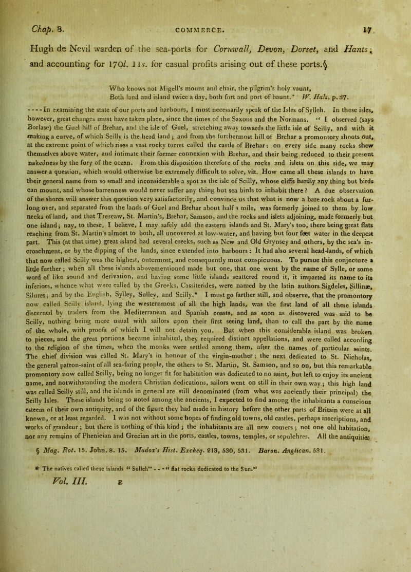 Hugh de Nevii warden of the sea-ports for Cornwall, Devon, Dorset, and Hants; and accounting for 170/. J Is. for casual profits arising out of these ports.§ Who knows not Migell’s mount and chair, the pilgrim's holy vaunt. Both land and island twice a day, both fort and port of haunt.” W. Hals, p. 37. In examining the state of our ports and harbours, I must necessarily speak of the Isles ofSylleh. In these isles, however, great changes must have taken place, since the times of the Saxons and the Normans. “ I observed (says Borlase) the Guel hil! of Brehar, and the isle of Guel, stretching away towards the little isle of Scilly, and with it making a curve, of which Scilly is the head land ; and from the furthermost hill of Brehar a promontory shoots Out, at the extreme point of which rises a vast rocky turret called the castle of Brehar: on every side many rocks shew themselves above water, and intimate their former connexion with Brehar, and their being reduced to their present nakedness by the fury of the ocean. From this disposition therefore of the rocks and islets on this side, we may answer a question, which would otherwise be extremely difficult to solve, viz. How came all these islands to have their general name from so small and inconsiderable a spot as the isle of Scilly, whose cliffs hardly any thing but birds can mount, and whose barrenness would never suffer any thing but sea birds to inhabit there ? A due observation of the shores will answer this question very satisfactorily, and convince us that what is now a bare rock about a fur- long over, and separated from the lands of Guel and Brehar about half a mile, was formerly joined to them by low necks of land, and tbatTrescaw, St. Martin’s, Brehar, Samson, and the rocks and islets adjoining, made formerly but one island; nay, to these, I believe, I may safely add the eastern islands and St. Mary’s too, there being great flats reaching from St. Martin’s almost to both, all uncovered at low-water, and having but four feet water in the deepest part. This (at that time) great island had several creeks, such as New and Old Grynsey and others, by the sea’s in- croachment, or by the dipping of the lands, since extended into harbours: It had also several head-lands, of which that now called Scilly was the highest, outermost, and consequently most conspicuous. To pursue this conjecture a little further ; when all these islands abovementioned made but one, that one went by the name of Sylle, or some word of like sound and derivation, and having some little islands scattered round it, it imparted its name to its inferiors, whence what were called by the Greeks, Cassiterides, were named by the latin authors Sigdeles, Sillinae, Si 1 ures; and by the English, Sylley, Sulley, and Scilly.* I must go farther still, and observe, that the promontory now called Scilly island, lying the westernmost of all the high lands, was the first land of all these islands discerned by traders from the Mediterranean and Spanish coasts, and as soon as discovered was said to be Scillv, nothing being more usual with sailors upon their first seeing land, than to call the part by the name of the whole, with proofs of which I will not detain you. But when this considerable island was broken to pieces, and the great portions became inhabited, they required distinct appellations, and were called according to the religion of the times, when the monks were settled among them, after the names of particular saints. The chief division was called St. Mary's in honour of the virgin-mother; the next dedicated to St. Nicholas, the general patron-saint of all sea-faring people, the others to St. Marlin, St. Samson, and so on, but this remarkable promontory now called Scilly, being no longer fit for habitation was dedicated to no saint, but left to enjoy its ancient name, and notwithstanding the modern Christian dedications, sailors went on still in their own way ; this high land was called Scilly still, and the islands in general are still denominated (from what was anciently their principal) the Scilly Isles. These islands being so noted among the ancients, I expected to find among the inhabitants a conscious esteem of tbeir own antiquity, and of the figure they had made in history before the other parts of Britain were at all known, or at least regarded. 1 was not without some hopes of finding old towns, old castles, perhaps inscriptions, and works of grandeur ; but there is nothing of this kind ; the inhabitants are all new comers ; not one old habitation, nor any remains of Phenieian and Grecian art in the ports, castles, towns, temples, or sepulchres. All the antiquities § Mag. Rot. 15. John. 8. 15. Madox's Hist. Excheq. 213, 530, 531. Baron. Anglican. 531. # The natives called these islands “ Sulleh” - - - “ flat rocks dedicated to the Sun.’1 Foi m; e