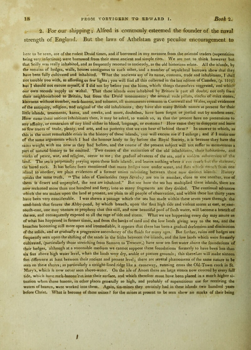 2. For our shipping ; Alfred is commonly esteemed the founder of the naval strength of England. But the laws of Athelstan gave peculiar encouragement to here to he seen, are of the rudest Druid times, and if borrowed in any measure from the oriental traders (superstition being very infectious) were borrowed from their most ancient aud simple rites. We are not to think however but that Scilly was really inhabited, and as frequently resorted to anciently, as the old historians relate. All the islands, by the remains of hedges, walls, houses contiguous to each other, and a number pf sepulchral burrows shew that they have been fully cultivated and inhabited. What the ancients say of its name, customs, trade and inhabitants, I shall not trouble you with, as affording us few lights ; you will find all this collected in the last edition of Camden, (p. 15) 9) hut I should not excuse myself, if I did not lay before you the hints, which things themselves suggested, and which' our own records supply us withal. That these islands were inhabited by Britons is past all doubt, not only from their neighbourhood to Britain, but from the Druid monuments; the several rude pillars, circles of erect stones, kistvaens without number, rock-basons, and tolmens, all monuments common in Cornwall and Wales, equal evidences of the antiquity, religion, and original of the old inhabitants; they have also many British names at present for their little islands, tenements, karns, and creeks, and more, doubtless, have been forgot or jostled out by modern ones. How came these ancient inhabitants then, it may be asked, to vanish so, a$ that the present have no pretensions to any affinity, or connexion of any kind either in blood, language, or customs ? How came they to disappear and leave so few traces of trade, plenty, and arts, and no posterity that we can hear of behind them ? In answer to which, as this is the most remarkable crisis in the history of these islands, you will excuse me if I enlarge ; and if 1 make use of the same arguments v’hich 1 had the honour lately to lay before the Royal Society, it is because they have the same weight with me now as they had before, and the course of the present subject will not suffer so momentous a part of natural history to be omitted. Two causes of the extinction of the old inhabitants, their habitations, and works of peace, war, and religion, occur to me; the gradual advances of the sea, and a sudden submersiou of the land. The sea is perpetually preying upon these little islands, and leaves nothing where it can reach but the skeleton, the bared rock. It has before been mentioned that manv hedges now under water, and flats w Inch stretch from one island to another, are plain evidences of a former union subsisting between these now distinct islands. History speaks the same truth. “The isles of Cassiterides (says SlruboJ are ten in number, close to one another, one of them is desert and unpeopled, the rest are inhabited.” But see how the sea has multiplied these islands, there are now reckoned more than one hundred and forty, into so many fragments are they divided. The continual advances which the sea makes upon the land at present, are plain to all people of observation, and within these last thirty years have been very considerable. I was shewn a passage which the sea has made within these seven years through the sand-bank that fences the Abby-pond, by which breach, upon the first high tide and violent storm at east, or cast- south-east, one may venture to prophesy that this still, and now beautiful pool of fresh water, will become a branch of the sea, and consequently exposed to all the rage of tide and storm. What we see happening every day may assure us of what has happened in former times, and from the banks of sand and the low lands giving wav to the sea, and the breaches becoming still more open and irremediable, it appears that there has been a gradual declension and diminution of the solids, and as gradually a progressive ascendancy of the fluids for many ages. But farther, ruins and hedges are frequently seen upon the shifting of the sands in the friths between the islands, and the low lands which were formerly cultivated, (particularly those stretching from Samson to Trescaw,) have now ten feet water above the foundations of their hedges, although at a reasonable medium we cannot suppose these foundations formerly to have been less than six feet above high water level, when the lands were dry, arable or pasture grounds; this therefore will make sixteen feet difference at least between their ancient and present level; there are several phenomena of the same nature to be seen on these shores; as particularly a straight-lined ridge like a causeway, running cross the Old-Town creek in Si. Marv's, which is now never seen above-water. On the isle of Annet there are large stones now covered by every full tide, which have rock-basons cut into their surface, and which therefore must have been placed in a much higher si- tuation when those basons, in other places generally so high, and probably of superstitious use for receiving the waters of heaven, were worked into them. Again, tin-mines they ceitainly had in these islands two hundred years before Christ. What is become of these mines ? for the mines at present to be seen shew no marks of their being