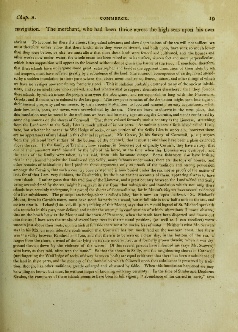 navigation. The merchant, who had been thrice across the high seas upon his own ancient. To account for these alterations, thegradual advances and slow depredations of the sea will not suffice; we must therefore either allow that these lands, since they were cultivated, and built upon, have sunk so much lower than they were before, or else we must allow that since these lands were fenced and cultivated, and the houses and other works now under water, the whole ocean has been raised as to its surface, sixteen feet and more perpendicular; which latter supposition will appear to the learned without doubt much the harder of the two. I conclude, therefore, that these islands have undergone some great catastrophe, and besides the apparent diminution of their islets by sea and tempest, must have suffered greatly by a subsidence of the land, (the common consequence of earthquakes) attend' ed by a sudden inundation in those parts where the above-mentioned ruins, fences, mines, and other things of which we have no vestiges now remaining, formerly stood. This inundation probably destroyed many of the ancient inhabi- tants, and so terrified those who survived, and had wherewithal to support themselves elsewhere, that they forsook these islands, by which means the people who were the aborigines, and corresponded so long with the Phenicians, Greeks, and Romans were reduced to the last gasp. The few poor remains of the desolation might soon lose sight 0! their ancient prosperity and eminence, by their necessary attention to food and raiment; no easy acquisitions, when their low-lands, ports, and towns were overwhelmed by the sea. Give me leave to observe in the next place, that this inundation may be traced in the traditions we have had for many ages among the Cornish, and stands confirmed by some phaenomena on the shores of Cornwall. That there existed formerly such a country as the Lionesse, stretching from the Land’s-end to the Scilly Isles is much talked of in our parts. Antoninus places a little island called Lissia here, but whether he means the Wolf ledge of rocks, or any portion of the Scilly Isles is uncertain; however there are no appearances of any island in this channel at present. Mr. Carew, (in his Survey of Cornwall, p. 3.) argues from the plain and level surface of the bottom of the channel, that it must at one time have been a plain extended above the sea. In the family of Trevilian, now resident in Somerset but originally Cornish, they have a story, that one of their ancestors saved himself by the help of his horse, at the time when this Lionesse was destroyed ; and the arms of the family were taken, as ’tis said, from this fortunate escape. Some fishermen also have insisted that in the channel betwixt the Land's-end and Scilly, many fathoms under water, there are the tops of houses, and other remains of habitations; but I produce these arguments only as proofs of the tradition and strong persuasion amongst the Cornish, that such a country once existed and is now buried under the sea, not as proofs of the matter of fact, for of that I am very dubious, the Cassiterides, bv the most ancient accounts of them, appearing always to have been islands. I rather guess that this tradition of the Lionesse, and a great country between the Land’s-Er.d and Scilly being overwhelmed by the sea, might have taken its rise from that subsidence and inundation which not only these islands have certainly undergone, but part of the shores of Cornwall also, for in Mount's-Bay we have several evidences of a like subsidence. The principal anchoring-place is called a lake, but is now an open harbour. St. Michael’s Mount, from its Cornish name, must have stood formerly in a wood, but at full tide is now half a mile in the sea, and no tree near it. Leland (Itin. vol. iii. p. 7.) talking of this Mount, says that an “ ould legend of St. Michael speaketh of a tounelet in this part, now defaced and under the wate*;” in confirmation of which alterations I must observe, that on the beach betwixt the Mount and the town of Penzance, when the sands have been dispersed and drawn out into the sea, I have seen the trunks of several large trees in their natural position, (as well as 1 can recollect) worn smooth just above their roots, upon which at full tide there must be twelve feet of water. Neither is what Mr. Scawen says in his MS. an inconsiderable confirmation that Cornwall has lost much land on the southern coast, that there was “ a valley between Ramhead and Loo, and that there is to be seen on a clear day, in the bottom of the sea, a league from the shore, a wood of timber lying on its side uncorrupted, as if formerly grown therein, when it was dry' ground thrown down by the violence of the waves. Of this several persons have informed me (says Mr. Scawen) who have, as they said, often seen the same.” So that the shores in Scilly, and the neighbouring shores in Cornwall (not forgetting the Wolf ledge of rocks midway between both) are equal evidences that there has been a subsidence of the land in these parts, and the memory of the inundation which followed upon that subsidence is preserved bv tradi- tion, though, like other traditions, greatly enlarged and obscured by fable. When this inundation happened we may be willing to know, but must be without hopes of knowing with any certainty. In the time of Strabo and Diodorus Siculus, the commerce of these islands seems to have been in full vigour; “ abundance of tin carried in carts, savs