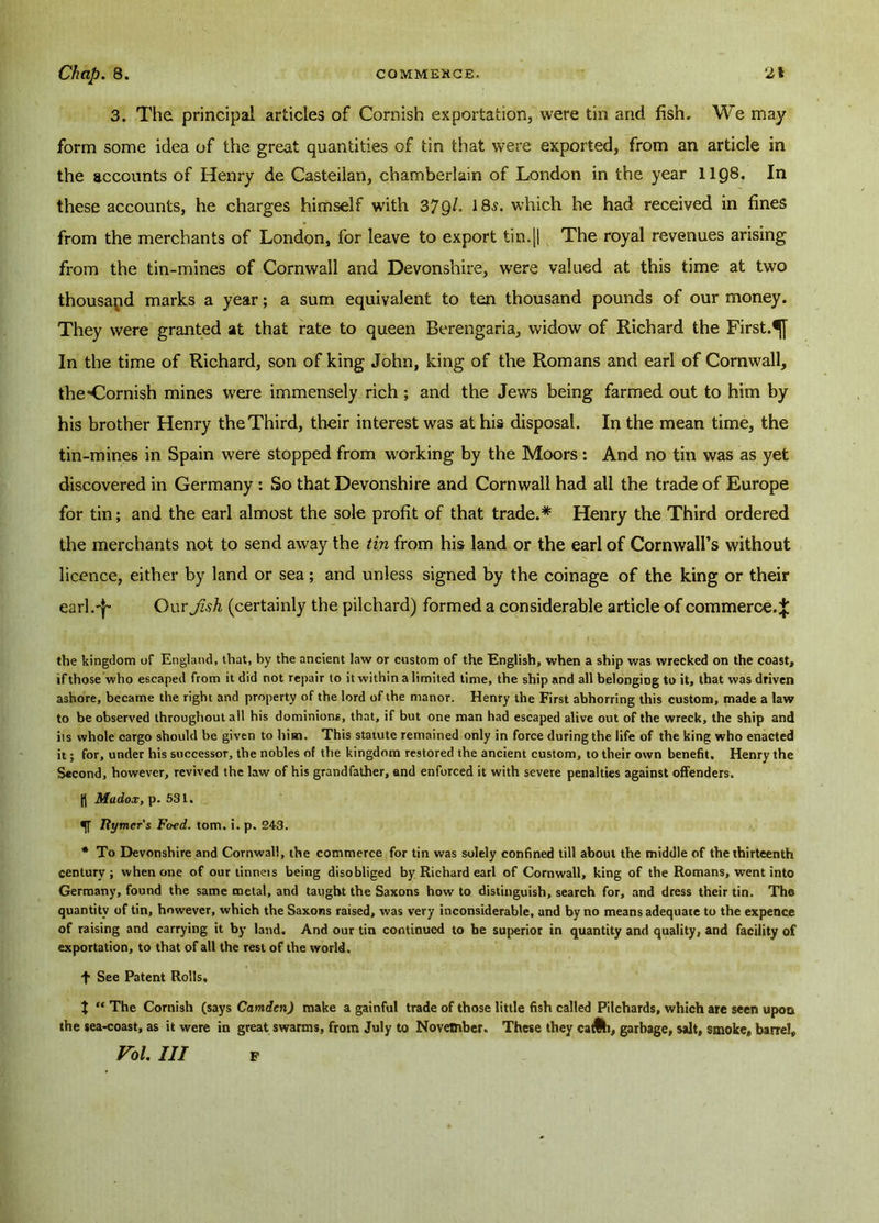 3. The principal articles of Cornish exportation, were tin and fish. We may form some idea of the great quantities of tin that were exported, from an article in the accounts of Henry de Casteilan, chamberlain of London in the year 1108. In these accounts, he charges himself with 37Ql° 18s. which he had received in fines from the merchants of London, for leave to export tin.|| The royal revenues arising from the tin-mines of Cornwall and Devonshire, were valued at this time at two thousand marks a year; a sum equivalent to ten thousand pounds of our money. They were granted at that rate to queen Berengaria, widow of Richard the First.^j In the time of Richard, son of king John, king of the Romans and earl of Cornwall, the*Cornish mines were immensely rich; and the Jews being farmed out to him by his brother Henry the Third, their interest was at his disposal. In the mean time, the tin-mines in Spain were stopped from working by the Moors: And no tin was as yet discovered in Germany : So that Devonshire and Cornwall had all the trade of Europe for tin; and the earl almost the sole profit of that trade.* Henry the Third ordered the merchants not to send away the tin from his land or the earl of Cornwall’s without licence, either by land or sea; and unless signed by the coinage of the king or their earl.'|' Our Jish (certainly the pilchard) formed a considerable article of commerce.^ the kingdom of England, that, by the ancient law or custom of the English, when a ship was wrecked on the coast, if those who escaped from it did not repair to it within a limited time, the ship and all belonging to it, that was driven ashore, became the right and property of the lord of the manor. Henry the First abhorring this custom, made a law to be observed throughout all his dominions, that, if but one man had escaped alive out of the wreck, the ship and its whole cargo should be given to him. This statute remained only in force during the life of the king who enacted it; for, under his successor, the nobles of the kingdom restored the ancient custom, to their own benefit. Henry the Second, however, revived the law of his grandfather, and enforced it with severe penalties against offenders. Madox, p. 531. •ft Itymer's Food. tom. i. p. 243. * To Devonshire and Cornwall, the commerce for tin was solely confined till about the middle of the thirteenth century; when one of our tinneis being disobliged by Richard earl of Cornwall, king of the Romans, went into Germany, found the same metal, and taught the Saxons how to distinguish, search for, and dress their tin. The quantity of tin, however, which the Saxons raised, was very inconsiderable, and by no means adequate to the expence of raising and carrying it by land. And our tin continued to be superior in quantity and quality, and facility of exportation, to that of all the rest of the world. f See Patent Rolls. J “ The Cornish (says Camden) make a gainful trade of those little fish called Pilchards, which are seen upon the sea-coast, as it were in great swarms, from July to November. These they catfti, garbage, salt, smoke, barrel, Vol III F