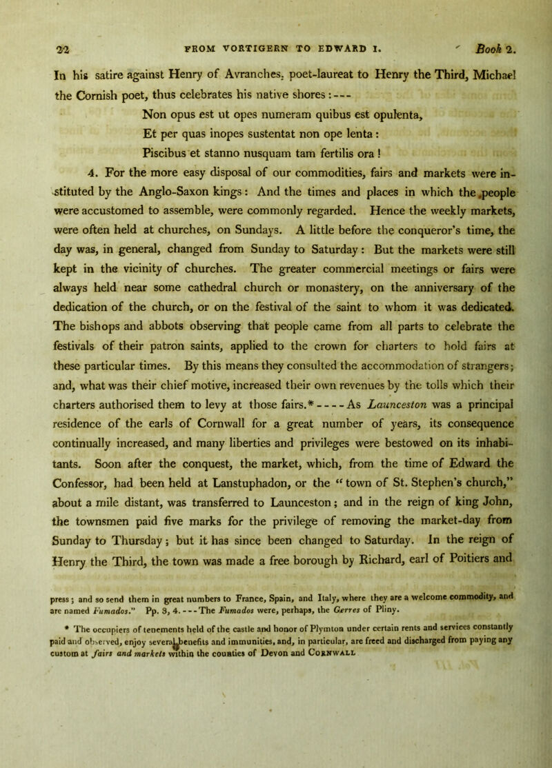 In his satire against Henry of Avranches. poet-Iaureat to Henry the Third, Michael the Cornish poet, thus celebrates his native shores: — Non opus est ut opes numeram quibus est opufenta, Et per quas inopes sustentat non ope lenta: Piscibus et stanno nusquam tam fertilis ora ! 4. For the more easy disposal of our commodities, fairs and markets were in- stituted by the Anglo-Saxon kings: And the times and places in which the .people were accustomed to assemble, were commonly regarded. Hence the weekly markets, were often held at churches, on Sundays. A little before the conqueror’s time, the day was, in general, changed from Sunday to Saturday: But the markets were still kept in the vicinity of churches. The greater commercial meetings or fairs were always held near some cathedral church or monastery, on the anniversary of the dedication of the church, or on the festival of the saint to whom it was dedicated. The bishops and abbots observing that people came from all parts to celebrate the festivals of their patron saints, applied to the crown for charters to hold fairs at these particular times. By this means they consulted the accommodation of strangers; and, what was their chief motive, increased their own revenues by the tolls which their charters authorised them to levy at those fairs.* As Launceston was a principal residence of the earls of Cornwall for a great number of years, its consequence continually increased, and many liberties and privileges were bestowed on its inhabi- tants. Soon after the conquest, the market, which, from the time of Edward the Confessor, had been held at Lanstuphadon, or the “ town of St. Stephen’s church,” about a mile distant, was transferred to Launceston; and in the reign of king John, the townsmen paid five marks for the privilege of removing the market-day from Sunday to Thursday; but it has since been changed to Saturday. In the reign of Henry the Third, the town was made a free borough by Richard, earl of Poitiers and press; and so send them in great numbers to France, Spain, and Italy, where they are a welcome commodity, and are named Fumados.” Pp. 3, 4. - --The Fumados were, perhaps, the Garres of Pliny. * The occupiers of tenements held of the castle and honor of Plymton under certain rents and sendees constantly paid and observed, enjoy severaybenefits and immunities, and, in particular, are freed and discharged from paying any custom at fairs and markets within the counties of Devon and Cornwall