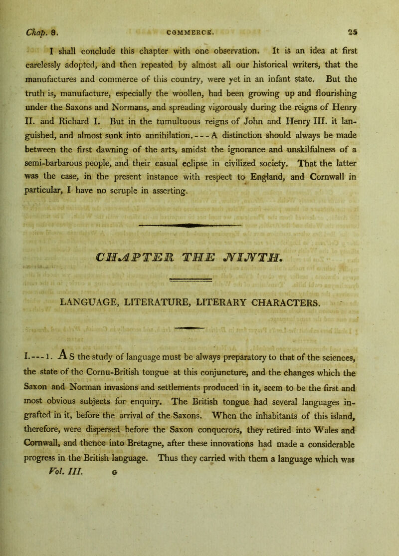 I shall conclude this chapter with one observation. It is an idea at first carelessly adopted, and then repeated by almost all our historical writers, that the manufactures and commerce of this country, were yet in an infant state. But the truth is, manufacture, especially the woollen, had been growing up and flourishing under the Saxons and Normans, and spreading vigorously during the reigns of Henry II. and Richard I. But in the tumultuous reigns of John and Henry III. it lan- guished, and almost sunk into annihilation. A distinction should always be made between the first dawning of the arts, amidst the ignorance and unskilfulness of a semi-barbarous people, and their casual eclipse in civilized society. That the latter was the case, in the present instance with respect to England, and Cornwall in particular, I have no scruple in asserting. CHAPTER THE JVIJVTM. LANGUAGE, LITERATURE, LITERARY CHARACTERS. I.— 1. A S the study of language must be always preparatory to that of the sciences, the state of the Cornu-British tongue at this conjuncture, and the changes which the Saxon and Norman invasions and settlements produced in it, seem to be the first and most obvious subjects for enquiry. The British tongue had several languages in- grafted in it, before the arrival of the Saxons. When the inhabitants of this island, therefore, were dispersed before the Saxon conquerors, they retired into Wales and Cornwall, and thence into Bretagne, after these innovations had made a considerable progress in the British language. Thus they carried with them a language which was Vol. HI. o