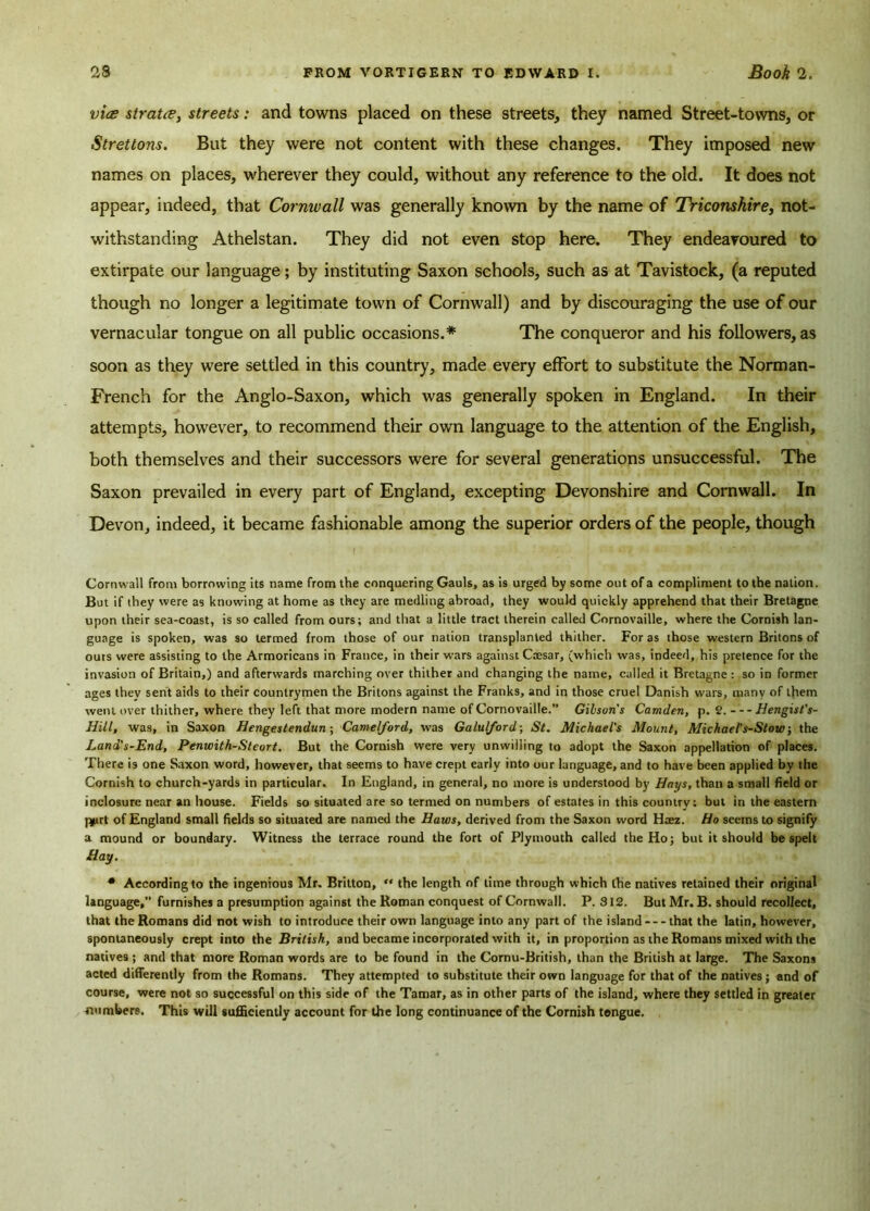 vice stratce, streets: and towns placed on these streets, they named Street-towns, or Strettons. But they were not content with these changes. They imposed new names on places, wherever they could, without any reference to the old. It does not appear, indeed, that Cornwall was generally known by the name of Triconshire, not- withstanding Athelstan. They did not even stop here. They endeavoured to extirpate our language; by instituting Saxon schools, such as at Tavistock, (a reputed though no longer a legitimate town of Cornwall) and by discouraging the use of our vernacular tongue on all public occasions.* The conqueror and his followers, as soon as they were settled in this country, made every effort to substitute the Norman- French for the Anglo-Saxon, which was generally spoken in England. In their attempts, however, to recommend their own language to the attention of the English, both themselves and their successors were for several generations unsuccessful. The Saxon prevailed in every part of England, excepting Devonshire and Cornwall. In Devon, indeed, it became fashionable among the superior orders of the people, though Cornwall from borrowing its name from the conquering Gauls, as is urged by some out of a compliment to the nation. But if they were as knowing at home as they are medling abroad, they would quickly apprehend that their Bretagne upon their sea-coast, is so called from ours; and that a little tract therein called Cornovaille, where the Cornish lan- guage is spoken, was so termed from those of our nation transplanted thither. For as those western Britons of outs were assisting to the Armoricans in France, in their wars against Caesar, (which was, indeed, his pretence for the invasion of Britain,) and afterwards marching over thither and changing the name, called it Bretagne : so in former ages thev sent aids to their countrymen the Britons against the Franks, and in those cruel Danish wars, many of them went over thither, where they left that more modern name of Cornovaille.” Gibson's Camden, p. 2. Hengist's- Hill, was, in Saxon Hengestendun; Camelford, was Galulford-, St. Michael's Mount, Michael's-Stow; the Land's-End, Penwith-Steort. But the Cornish were very unwilling to adopt the Saxon appellation of places. There i9 one Saxon word, however, that seems to have crept early into our language, and to have been applied by the Cornish to church-yards in particular. In England, in general, no more is understood by Hays, than a small field or inclosure near an house. Fields so situated are so termed on numbers of estates in this country; but in the eastern j*irt of England small fields so situated are named the Haws, derived from the Saxon word Haez. Ho seems to signify a mound or boundary. Witness the terrace round the fort of Plymouth called the Ho; but it should be spelt Hay. • According to the ingenious Mr. Britton, “ the length of time through which the natives retained their original language,” furnishes a presumption against the Roman conquest of Cornwall. P. 312. But Mr. B. should recollect, that the Romans did not wish to introduce their own language into any part of the island that the latin, however, spontaneously crept into the British, and became incorporated with it, in proportion as the Romans mixed with the natives ; and that more Roman words are to be found in the Cornu-British, than the British at large. The Saxons acted differently from the Romans. They attempted to substitute their own language for that of the natives; end of course, were not so successful on this side of the Tamar, as in other parts of the island, where they settled in greater numbers. This will sufficiently account for the long continuance of the Cornish tongue.