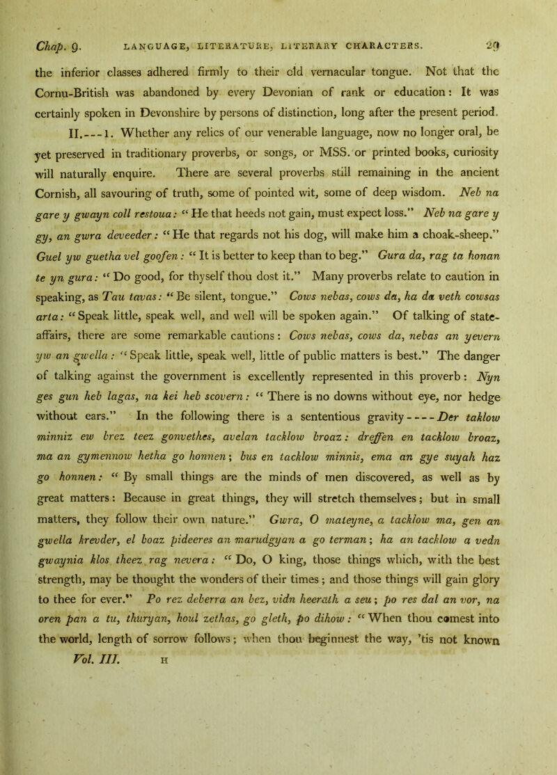 the inferior classes adhered firmly to their old vernacular tongue. Not that the Cornu-British was abandoned by every Devonian of rank or education: It was certainly spoken in Devonshire by persons of distinction, long after the present period. II. i. Whether any relics of our venerable language, now no longer oral, be yet preserved in traditionary proverbs, or songs, or MSS. or printed books, curiosity will naturally enquire. There are several proverbs still remaining in the ancient Cornish, all savouring of truth, some of pointed wit, some of deep wisdom. Neb na gare y gwayn coll restoua: “ He that heeds not gain, must expect loss.” Neb na gave y gy, an gwra deveeder: “He that regards not his dog, will make him a choak-sheep.” Guel yw guetha vel goofen: “ It is better to keep than to beg.” Gura da, rag ta honan te yn gura: “ Do good, for thyself thou dost it.” Many proverbs relate to caution in speaking, as Tau tavas: “Be silent, tongue.” Cows nebas, cows da, ha da. veth cowsas aria: “Speak little, speak well, and well will be spoken again.” Of talking of state- affairs, there are some remarkable cautions : Coivs nebas, cows da, nebas an yevern yw an gwella : “ Speak little, speak well, little of public matters is best.” The danger of talking against the government is excellently represented in this proverb: Nyn ges gun heb lagas, na kei heb scovern: “ There is no downs without eye, nor hedge without ears.” In the following there is a sententious gravity Der taklow minniz ew brez teez gonvethes, avelan tacklow broaz: dreffen en tackloio broaz, ma an gymennow hetha go honnen; bus en tacklow minnis, ema an gye suyah haz go honnen: “ By small things are the minds of men discovered, as well as by great matters: Because in great things, they will stretch themselves; but in small matters, they follow their own nature.” Gwra, 0 maieyne, a tacklow ma, gen an gwella krevder, el boaz pideeres an marudgyan a go terman; ha an tacklow a vedn gwaynia klos theez rag nevera: “ Do, O king, those things which, with the best strength, may be thought the wonders of their times; and those things will gain glory to thee for ever.” Po rez deberra an bez, vidn heercilh a seu; jbo res dal an vor, na oren pan a tu, thuryan, houl zethas, go gleth, po dihow: “ When thou earnest into the world, length of sorrow follows; when thou beginnest the way, ’tis not known