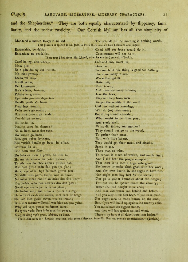 and the Shepherdess.” They are both equally characterized by flippancy, fami- liarity, and the rudest rusticity. Our Cornish idyllium has all the simplicity of Mor-teed a metten travyvth ne dal. The sea-tide of the morning is nothing worth. This proverb is spoken in St. Just, in Penwith, where are both fishermen and tinners. Karendzhia, vendzhia. Good will (or love) would do it, Ravaethiaz na vendzhia. Covetousness will not do it. These four I had from Mr, Lhuyd, when he was in Cornwall.—Tonkin. Cusal ha teg, sirra wheage, Moaz pell. Re a ydn dra ny dal traveth. Ma leiaz gw reage, Lacka vel zeage. Gwell gerrss, Vel kommeres; Ha ma leiaz, bennen, Pokare an guenen. Eye vedn gwerraz dege teez Dendle peath a’n beaze. Fleaz hep skeeanz, Vedn guile go sceanz; Buz mor crown gy penderi. Pan del go gwary, Ha madia ta, Pandrig seera, ha damma ? Na ra henz nroaz dan cooz. Do kuntle go booz ; Buz, gen nebas lavirians. Eye veDjah dendle go booz, ha dillaz, Cowzow do ve, Che dean mor ffeer. Do leba ez mear a peath, ha leiaz tir; Ha me rig clowaz an poble galarou, Ta eth reas do chee eithick gwreag dah : Hye oare gwile padn dah gen tye glan ; Ha et eye ollaz, hve dalveath gowas tane. Na dalle deez perna kinnis war an sawe, Na moaz moaz cuntle an drize dro dan keaw ; Rag hedda vedn boz cowzes dro dan pow : Gwell eye veyha perna nebas glow ; He hedna vedn gus tubm a theller e a rag, Ha why el evah cor gwella, mor seez de brage. Na dale dien gwile treven war an treath ; Buz, mor mentiow direvall war bidn an pow yeine. Why dal veya gowas an brosSa mine, Ha rynev vedn dirra bidn mor, ha gwenz. Na-g-ez drog vvth grez, lebben, na kenz. Soft and fair, sweet Sir, Goes far. Too much of one thing is good for nothing. There are many wives. Worse than grains. Better left. Than taken ; And there are many women,. Like the bees; They will help bring men To- get the wealth of the world. Children without knowlege. Will do (to) their sense; But if they should consider. What ought to be their play. And study well. What did father, and mother? They should not go to the wood* To gather their meat; But, with little labour. They would get their meat, and cloaths.. Speak to me. Thou man so wise. To whom is much of wealth, and much land; And I did hear the people complain. That there is to thee a huge wife good: She knows to make cloth good with her wool; And she must hearth it, she ought to have fire. Nor ought men buy fuel by the seame. Nor go to gather brambles about the hedges; For that will be spoken about the country; Better she had bought some coal; And that will warm you behind and before. And you may drink best beer, if you have malt. Nor ought men to make houses on the sand; But, if you will build up against the country cold. You must have the biggest stones. And they will last against sea, and wind. There is no hurt at all done, now, nor before,”