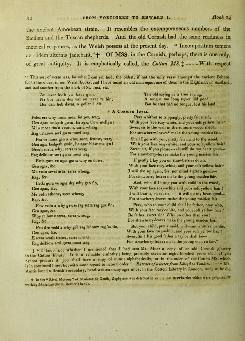 the ancient Amoebean strain. It resembles the extemporaneous numbers of the Sicilian and the Tuscan shepherds. And the old Cornish had the same readiness in metrical responses, as the Welsh possess at the present day. tc Incompositum temere ac rudem alternis jaciebant.”^ Of MSS. in the Cornish, perhaps, there is one only, of great antiquity. It is emphatically called, the Cotton MS.* With respect ” This sort of verse was, for what I can yet find, the oldest, if not the only verse amongst the ancient Britons: for tis the oldest in our Welsh books, and I have heard an old man repeat one of them in the Highlands of Scotland ; and had another from the clerk of St. Just, viz. An lavar koth yw lavar gvvir. The old saying is a true saying, Na boz nevra doz vaz an tavaz re hir j A tongue too long never did good : Bez den heb davaz o gollaz i dir. But he that had no tongue, lost his land. t A Cornish Idyll. Pelea era why moaz moz, fettow, teag, Pray whither so trippingly, pretty fair maid, Gen agaz bedgeth gwin, ha agaz blew mellyn? With your face rosy-white, and your soft yellow hair? Mi a moaz tha’n venton, sarra wheag, Rag delkiow sevi gwra muzi teag Pea ve moaz gen a why, moz, fettow, teag, Gen agaz bedgeth gwin, ha agaz blew mellyn ? Greuh mena why, sarra wheag. Rag delkiow sevi gwra muzi teag. Fatla gura ve agaz gorra why en dowr, Gen agaz, &c. Me vedn sevel arta, sarra wheag. Rag, &c. Fatla gura ve agaz dry why gen flo, Gen agaz, &c. Me vedn ethone, sarra wheag. Rag, &c. Pew vedn a why gawas rag seera rag guz flo, Gen agaz, &c. Why ra boz e seera, sarra wheag. Rag, &c. Pen dre vedd a why geil rag lednow rag as flo, Gen agaz, &c. E seera veath trehez, sarra wheag, Rag delkiow sevi gwra muzi teag. Sweet sir to the well in the summer-wood shade. For strawberry-leaves* make the young maiden fair. Shall I go with you, pretty fair maid to the wood. With your face rosy-white, and your soft yellow hair? Sweet sir, if you please it will do my heart good— For strawberry-leaves make the young maiden fair. If gently I lay you on strawberries down. With yout face rosy-white, and your soft yellow hair ? I will rise up again. Sir, nor mind a green gown— For strawberry-leaves make the young maiden fair. And, what if I bring you with child in the wood. With your face rosy-white and your soft yellow hair ! I will bear it, sweet sir, - - - it will do my heart good— For strawberry-leaves make the young maiden fair. Pray, who to your child shall be father, pray who. With your face rosy-white, and your soft yellow hair ? Be father, sweet sir! Why no other than you ! For strawberry-leaves make the young maiden fair. But your child, pretty maid, will want whittles, perdie. With your face rosy-white, and your soft yellow hair? Sweet Sir! his good father a taylor shall be*— For strawberry-leaves make the young maiden fair.” J ” I know not whether I mentioned that I had sent Mr. Moor a copy of an old Cornish glossary m the Cotton library. It is a valuable curiosity ; being probably seven or eight hundred years old. If you cannot procure it, you shall have a copy of mine; alphabetically, or in the order of the Cotton MS. which is in continued lines, but with some regard to natural order.” Extract of a letter from Lhuyd to Tonkin.  Mr. Anstis found a British vocabulary, hand-written many ages since, in the Cotton Library in London, and, as he did * In the « Rival Mothers” of Madame de Genlis, Zephyrine was detected in eating the strawberries which were prepared fer washing .Mademoiselle du Rochet’s hasds.