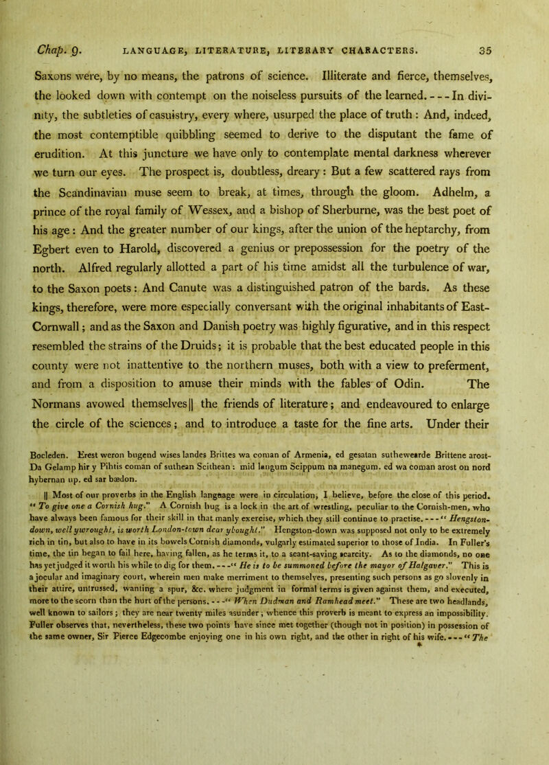 Saxons were, by no means, the patrons of science. Illiterate and fierce, themselves, the looked down with contempt on the noiseless pursuits of the learned. In divi- nity, the subtleties of casuistry, every where, usurped the place of truth : And, indeed, the most contemptible quibbling seemed to derive to the disputant the fame of erudition. At this juncture we have only to contemplate mental darkness wherever we turn our eyes. The prospect is, doubtless, dreary : But a few scattered rays from the Scandinavian muse seem to break, at times, through the gloom. Adhelm, a prince of the royal family of Wessex, and a bishop of Sherburne, was the best poet of his age : And the greater number of our kings, after the union of the heptarchy, from Egbert even to Harold, discovered a genius or prepossession for the poetry of the north. Alfred regularly allotted a part of his time amidst all the turbulence of war, to the Saxon poets: And Canute was a distinguished patron of the bards. As these kings, therefore, were more especially conversant with the original inhabitants of East- Cornwall; and as the Saxon and Danish poetry was highly figurative, and in this respect resembled the strains of the Druids; it is probable that the best educated people in this county were not inattentive to the northern muses, both with a view to preferment, and from a disposition to amuse their minds with the fables of Odin. The Normans avowed themselves || the friends of literature; and endeavoured to enlarge the circle of the sciences; and to introduce a taste for the fine arts. Under their Bocleden. Erest weron bugend wises landes Brittes wa coman of Armenia, ed gesatan suthewearde Brittene arost- Da Gelamp hir y Pihtis coman of suthean Scithean : mid langum Scippum na manegum. ed wa coman arost on nord hybernan up. ed sar baadon. || Most of our proverbs in the English language were in circulation, I believe, before the close of this period.  To give one a Cornish hug. A Cornish hug is a lock in the art of wrestling, peculiar to the Cornish-men, who have always been famous for their skill in that manly exercise, which they still continue to practise. “ Hengston- down, well ywrought, is worth London-town dear ybought. Hengston-down was supposeJ not only to be extremely rich in tin, but also to have in its bowels Cornish diamonds, vulgarly estimated superior to those of India. In Fuller’s time, the tin began to fail here, having fallen, as he terms it, to a scant-saving scarcity. As to the diamonds, no one has yet judged it worth his while to dig for them. “ He is to be summoned before the mayor of Halgaver. This is a jocular and imaginary court, wherein men make merriment to themselves, presenting such persons as go slovenly in their attire, untrussed, wanting a spur, &c. where judgment in formal terms is given against them, and executed, more to the scorn than the hurt of the persons. “ When Dudman and Ramhead meet. These are two headlands, well known to sailors; they are near twenty miles asunder; whence this proverb is meant to express an impossibility. Fuller observes that, nevertheless, these two points have since met together (though not in position) in possession of the same owner. Sir Pierce Edgecombe enjoying one in his own right, and the other in right of his wife. - - - “ The