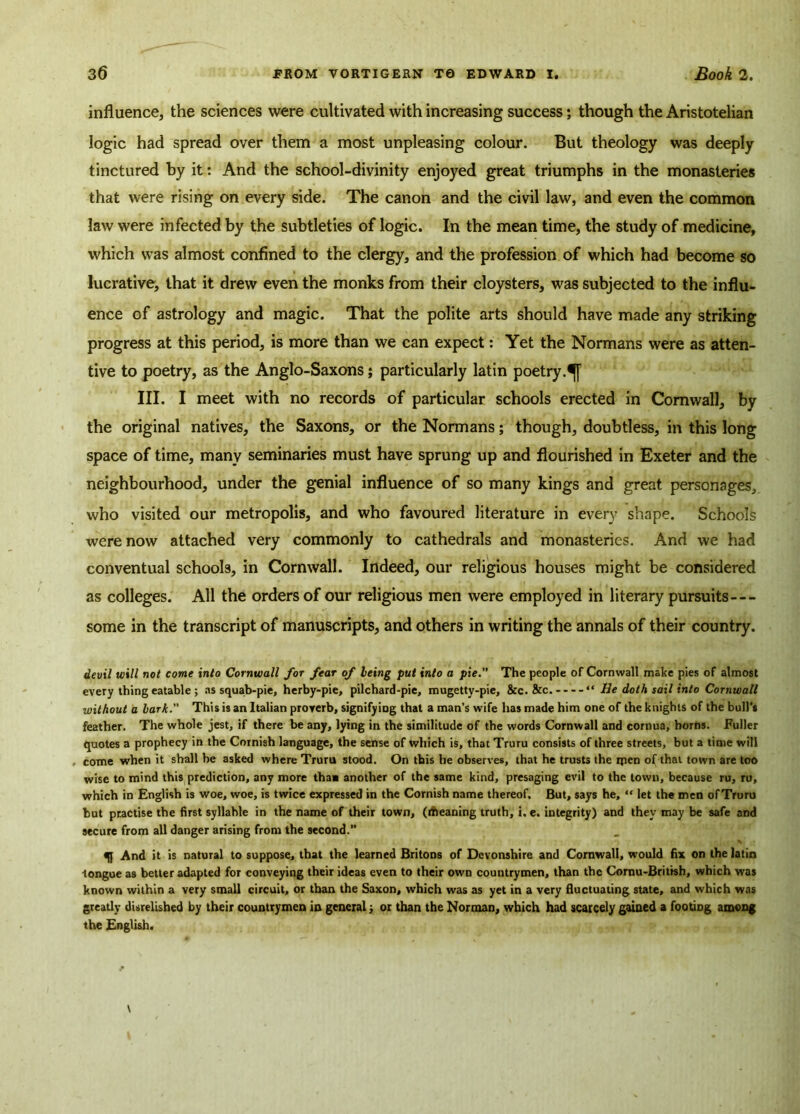 influence, the sciences were cultivated with increasing success; though the Aristotelian logic had spread over them a most unpleasing colour. But theology was deeply tinctured by it: And the school-divinity enjoyed great triumphs in the monasteries that were rising on every side. The canon and the civil law, and even the common law were infected by the subtleties of logic. In the mean time, the study of medicine, which was almost confined to the clergy, and the profession of which had become so lucrative, that it drew even the monks from their cloysters, was subjected to the influ- ence of astrology and magic. That the polite arts should have made any striking progress at this period, is more than we can expect: Yet the Normans were as atten- tive to poetry, as the Anglo-Saxons; particularly latin poetry.^] III. I meet with no records of particular schools erected in Cornwall, by the original natives, the Saxons, or the Normans; though, doubtless, in this long space of time, many seminaries must have sprung up and flourished in Exeter and the neighbourhood, under the genial influence of so many kings and great personages, who visited our metropolis, and who favoured literature in every shape. Schools were now attached very commonly to cathedrals and monasteries. And we had conventual schools, in Cornwall. Indeed, our religious houses might be considered as colleges. All the orders of our religious men were employed in literary pursuits— some in the transcript of manuscripts, and others in writing the annals of their country. devil will not come into Cornwall for fear of being put into a pie.” The people of Cornwall make pies of almost every thing eatable ; as squab-pie, herby-pie, pilchard-pie, mugetty-pie, &c. &c. “ He doth sail into Cornwall without a lark.” This is an Italian proverb, signifying that a man’s wife has made him one of the knights of the bull’s feather. The whole jest, if there be any, lying in the similitude of the words Cornwall and cornua, horns. Fuller quotes a prophecy in the Cornish language, the sense of which is, that Truru consists of three streets, but a time will come when it shall be asked where Truru stood. On this he observes, that he trusts the men of that town are too wise to mind this prediction, any more thaa another of the same kind, presaging evil to the town, because ru, ru, which in English is woe, woe, is twice expressed in the Cornish name thereof. But, says he, “ let the men of Truru but practise the first syllable in the name of their town, (tfteaning truth, i. e. integrity) and they may be safe and secure from all danger arising from the second.’’ qj And it is natural to suppose, that the learned Britons of Devonshire and Cornwall, would fix on the latin tongue as better adapted for conveying their ideas even to their own countrymen, than the Cornu-Britrsh, which was known within a very small circuit, or than the Saxon, which was as yet in a very fluctuating state, and which was greatly disrelished by their countrymen in general; or than the Norman, which had scarcely gained a footing among the English.