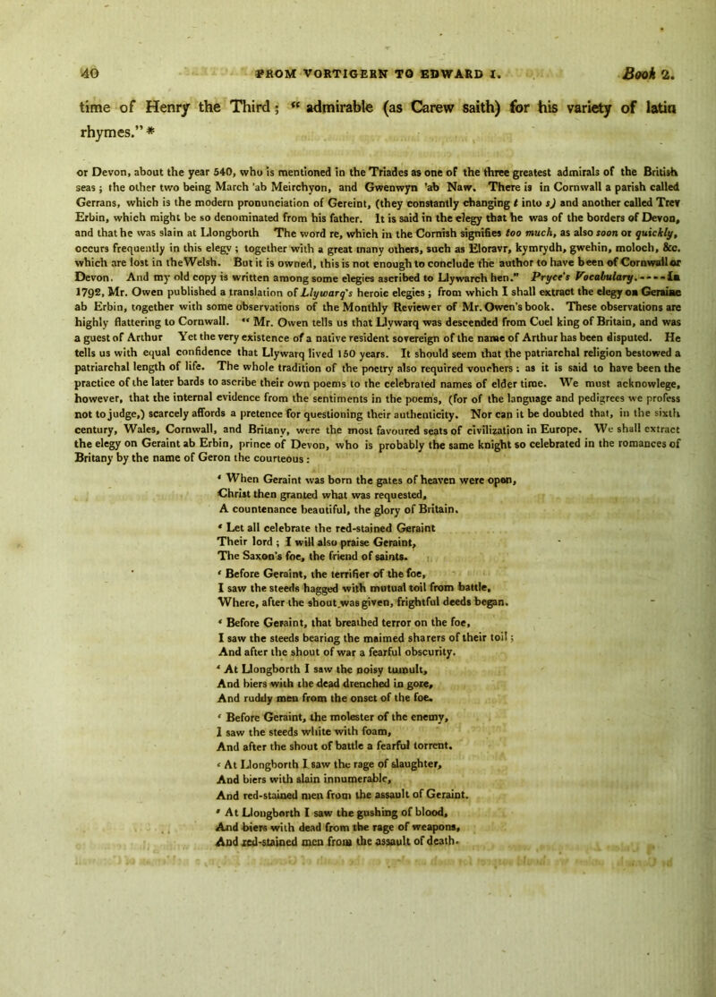 time of Henry the Third; <f admirable (as Carew saith) for his variety of latin rhymes.” * or Devon, about the year 540, who is mentioned in the Triades as one of the three greatest admirals of the British seas; the other two being March ’ab Meirchyon, and Gwenwyn ’ab Naw. There is in Cornwall a parish called Gerrans, which is the modern pronunciation of Gereint, (they constantly changing t into s) and another called Trey Erbin, which might be so denominated from his father. It is said in the elegy that he was of the borders of Devon, and that he was slain at Llongborth The word re, which in the Cornish signifies too much, as also soon or quickly, occurs frequently in this elegv ; together with a great many others, such as Eloravr, kymrydh, gwehin, moloch, &c. which are lost in the Welsh. But it is owned, this is not enough to conclude the author to have been of Cornwallor Devon. And my old copy is written among some elegies ascribed to Llywarch hen. Pryce's Vocabulary, .-.-da 1792, Mr. Owen published a translation of Llywarq's heroic elegies ; from which I shall extract the elegy oa Geraiae ab Erbin, together with some observations of the Monthly Reviewer of Mr. Owen’s book. These observations are highly flattering to Cornwall. “ Mr. Owen tells us that Llvwarq was descended from Coel king of Britain, and was a guest of Arthur Yet the very existence of a native resident sovereign of the name of Arthur has been disputed. He tells us with equal confidence that Llywarq lived 150 years. It should seem that the patriarchal religion bestowed a patriarchal length of life. The whole tradition of the poetry also required vouchers ; as it is said to have been the practice of the later bards to ascribe their own poems to the celebrated names of elder time. We must acknowlege, however, that the internal evidence from the sentiments in the poems, (for of the language and pedigrees we profess not to judge,) scarcely affords a pretence for questioning their authenticity. Nor can it be doubted that, in the sixth century, Wales, Cornwall, and Britanv, were the most favoured seats of civilization in Europe. We shall extract the elegy on Geraint ab Erbin, prince of Devon, who is probably the same knight so celebrated in the romances of Britany by the name of Geron the courteous : * When Geraint was born the gates of heaven were open, Christ then granted what was requested, A countenance beautiful, the glory of Britain, * Let all celebrate the red-stained Geraint Their lord ; I will also praise Geraint, The Saxon’s foe, the friend of saints. ‘ Before Geraint, the terrifier of the foe, I saw the steeds hagged with mutual toil from battle. Where, after the shout was given, frightful deeds began. * Before Geraint, that breathed terror on the foe, I saw the steeds bearing the maimed sharers of their toil; And after the shout of war a fearful obscurity. * At Llongborth I saw the noisy tumult. And biers with the dead drenched in gore. And ruddy men from the onset of the foe. ‘ Before Geraint, the molester of the enemy, 1 saw the steeds white with foam. And after the shout of battle a fearful torrent. < At Llongborth I saw the rage of slaughter. And biers with slain innumerable. And red-stained men from the assault of Geraint. * At Llongborth I saw the gushing of blood. And biers with dead from the rage of weapons. And xed-stained men from the assault of death.