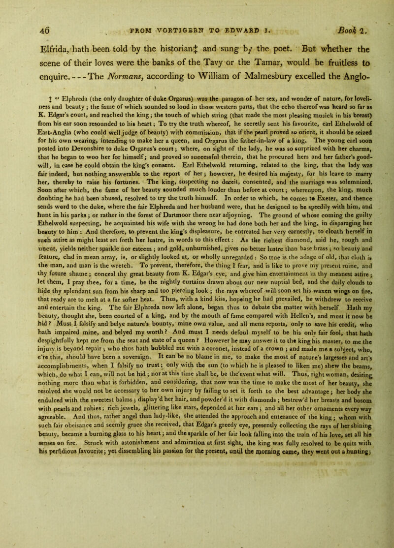 Elfrida, hath been told by the historian^: and sung by the poet. But whether the scene of their loves were the banks of the Tavy or the Tamar, would be fruitless to enquire. The Normans, according to William of Malmesbury excelled the Anglo- . V + “ Elphreda (the only daughter of duke Orgarus) vras the paragon of her sex, and wonder of nature, for loveli- ness and beauty ; the fame of which sounded so loud in those western parts, that the echo thereof was heard so far as K. Edgar's court, and reached the king; the touch of which string (that made the most pleasing musick in his breast) from his ear soon resounded to hit heart; To try the truth whereof, he secretly sent his favourite, eail Ethelwold of East-Anglia (who could well judge of beauty) with commission, that if the pearl proved so orient, it should be seized for his own wearing, intending to make her a queen, and Orgarus the father-in-law of a king. The young earl soon posted into Devonshire to duke Orgarus’s court; where, on sight of the lady, he was so surprized with her charms, that he began to woo her for himself; and proved so successful therein, that he procured hers and her father’s good- will, in case he could obtain the king’s consent. Earl Ethelwold returning, related to the king, that the lady was fair indeed, but nothing answerable to the report of her; however, he desired his majesty, for his leave to marry her, thereby to raise his fortunes. The king, suspecting no deceit, consented, and the marriage was solemnized. Soon after which, the fame of her beauty sounded much louder than before at court; whereupon, the king, much doubting he had been abused, resolved to try the truth himself. In order to which, he comes to Exeter, and thence sends word to the duke, where the fair Elphreda and her husband were, that he designed to be speedily with him, and hunt in his parks ; or rather in the forest of Dartmoor there near adjoyning. The ground of whose coming the guilty Ethelwold suspecting, he acquainted his wife with the wrong he had done both her and the king, in disparaging her beauty to him ; And therefore, to prevent the king’s displeasure, he entreated her very earnestly, to cloath herself in such attire as might least set forth her lustre, in words to this effect: As the richest diamond, said he, rough and uncut, yields neither sparkle nor esteem ; and gold, unburnished, gives no better lustre than base brass ; so beauty and feature, clad in mean array, is, or slightly looked at, or wholly unregarded : So true is the adage of old, that cloth is the man, and man is the wretch. To prevent, therefore, the thing I fear, and is like to prove my present ruine, and thy future shame; conceal thy great beauty from K. Edgar’s eve, and give him entertainment in thy meanest attire; let them, 1 pray thee, for a time, be the nightly curtains drawn about our new nuptial bed, and the daily clouds to hide thy splendant sun from his sharp and too piercing look ; the ray* whereof will soon set his waxen wings on fire, that ready are to melt at a far softer heat. Thus, with a kind kiss, hopeinglie had prevailed, he withdrew to receive and entertain the king. The fair Elphreda now left alone, began thus to debate the matter with herself Hath my beauty, thought she, been courted of a king, and by the mouth of fame compared with Hellen’s, and must it now be hid ? Must I falsify and belye nature's bounty, mine own value, and all mens reports, only to save his credit, who hath impaired mine, and belyed my worth ? And must I needs defoul myself to be his only fair fool, that hath despightfully kept me from the seat and state of a queen ? However he m*y answer it to the king his master, to me the injury is beyond repair ; who thus hath bubbled me with a coronet, instead of a crown ; and made me e subject, who, e’re this, should have been a soveraign. It can be no blame in me, to make the most of nature's largesses and art’s accomplishments, when I falsify no trust; only with the sun (to which he is pleased to liken me) shew the beams, which, do what I can, will not be hid ; norat this time shall be, be the’event what will. Thus, right woman, desiring nothing more than what is forbidden, and considering, that now was the time to make the most of her beauty, she resolved she would not be accessary to her own injury by failing to set it forth to the best advantage; her body she endulced with the sweetest balms ; display’d her hair, and powder’d it with diamonds ; bestrew’d her breasts and bosom with pearls and rubies; rich jewels, glittering like stars, depended at her ears; and all her other ornaments everyway agreeable. And thus, rather angel than lady-like, she attended the approach and enterance of the king ; whom with such fair obeisance and seemly grace she received, that Edgar's greedy eye, presently collecting the rays of her shining beauty, became a burning glass to his heart; and the sparkle of her fair look falling into the train of his love, set all his senses on fire. Struck with astonishment and admiration at first sight, the king was fully resolved to be quits with his perfidious favourite; yet dissembling his passion for the present, until the rooming came, they went out a hunting;