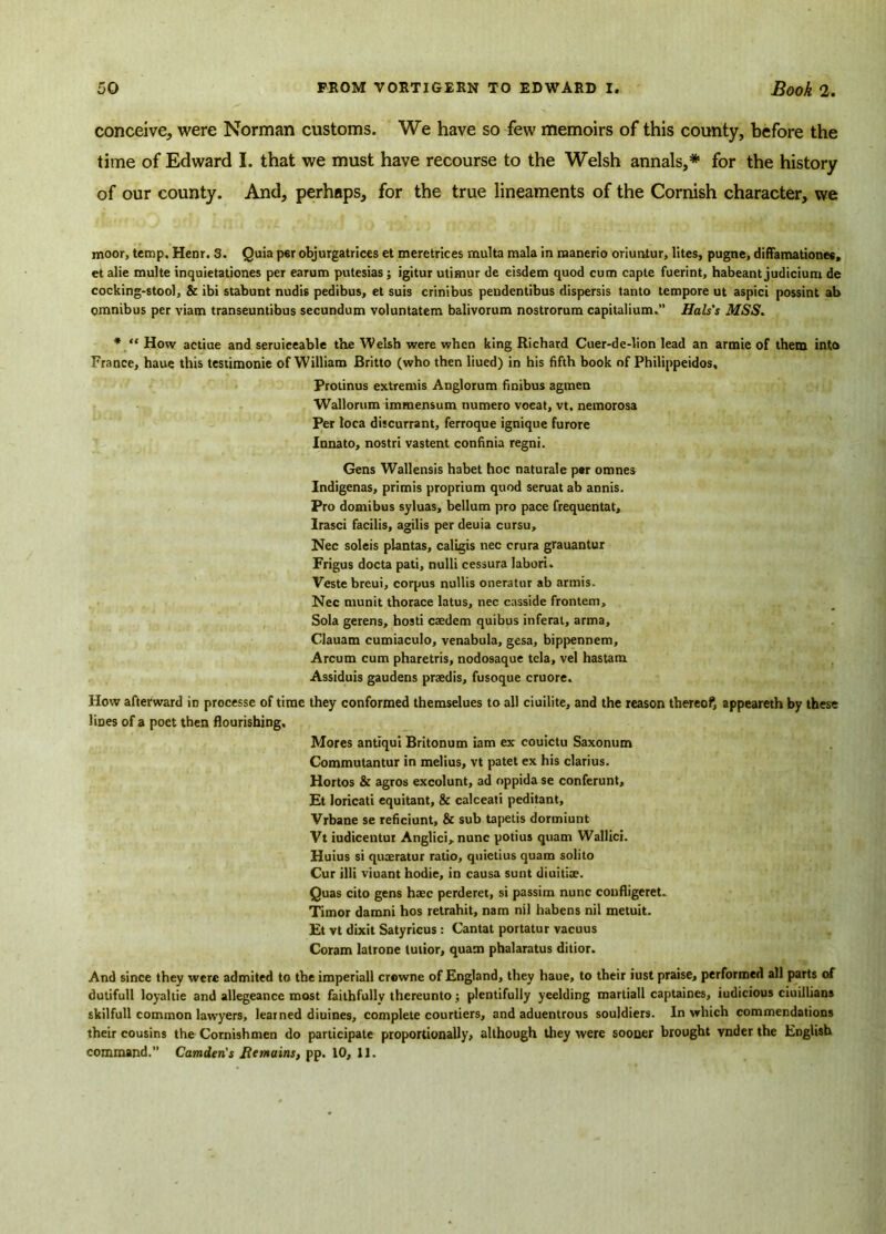 conceive, were Norman customs. We have so few memoirs of this county, before the time of Edward I. that we must have recourse to the Welsh annals,* for the history of our county. And, perhaps, for the true lineaments of the Cornish character, we moor, temp. Henr. 3. Quia per objurgatrices et meretrices multa mala in manerio oriunlur, lites, pugne, diffamationes, et alie multe inquietationes per earum putesias; igitur utimur de eisdem quod cum capte fuerint, habeant judicium de cocking-stool, & ibi stabunt nudis pedibus, et suis crinibus pendentibus dispersis tanto tempore ut aspici possint ab omnibus per viam transeuntibus secundum voluntatem balivorum nostrorum capitalium.” Hals's MSS. * “ How actiue and seruiceable the Welsh were when king Richard Cuer-de-lion lead an armie of them into France, haue this testimonie of William Britto (who then liued) in his fifth book of Philippeidos, Protinus extremis Anglorum finibus agmen Wallorum immensum tiumero voeat, vt. nemorosa Per loca discurrant, ferroque ignique furore Innato, nostri vastent confinia regni. Gens Wallensis habet hoc naturale per omnes Indigenas, primis proprium quod seruatab annis. Pro domibus syluas, bellum pro pace frequentat, Irasci facilis, agilis per deuia cursu, Nec soleis plantas, caligis nec crura grauantur Frigus docta pati, nulli cessura labori. Veste breui, corpus nullis oneratur ab armis. Nec munit thorace latus, nec casside frontem. Sola gerens, hosti caedem quibus inferat, arma, Clauam cumiaculo, venabula, gesa, bippennem, Arcum cum pharetris, nodosaque tela, vel hastam Assiduis gaudens prsedis, fusoque cruore. How afterward iD processe of time they conformed themselues to all ciuilite, and the reason thereof, appeareth by these lines of a poet then flourishing. Mores antiqui Britonum iam ex couictu Saxonum Commutantur in melius, vt patet ex his clarius. Hortos & agros excolunt, ad oppida se conferunt, Et loricati equitant, & calceati peditant, Vrbane se reficiunt, & sub tapetis dormiunt Vt iudicentui Anglici, nunc potius quam Wallici. Huius si quaeratur ratio, quietius quam solito Cur illi viuant hodie, in causa sunt diuitiae. Quas cito gens haec perderet, si passim nunc confligeret. Timor damni hos retrahit, nam nil habens nil metuit. Et vt dixit Satyricus: Cantat portatur vacuus Coram latrone lutior, quam phalaratus ditior. And since they were admited to the imperiall crewne of England, they haue, to their iust praise, performed all parts of dutifull loyaltie and allegeance most faithfully thereunto; plentifully yeelding martiall captaines, iudicious ciuillians skilful! common lawyers, learned diuines, complete courtiers, and aduentrous souldiers. In which commendations their cousins the Cornish men do participate proportionally, although they were sooner brought vnder the English command.” Camden's Remains, pp. 10, 11.