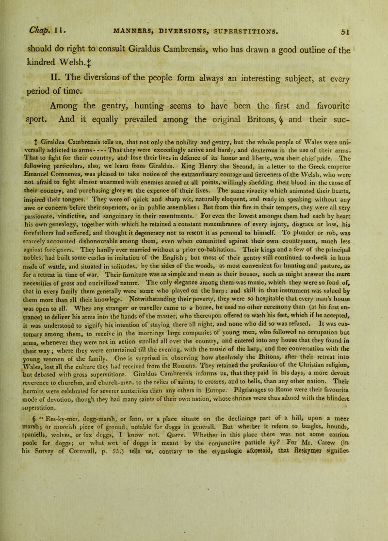 should do right to consult Giraldus Cambrensis, who has drawn a good outline of the kindred Welsh.;£ II. The diversions of the people form always an interesting subject, at every period of time. Among the gentry, hunting seems to have been the first and favourite sport. And it equally prevailed among the original Britons, ^ and their suo J Giraldus Cambrensis tells us, that not only the nobility and gentry, but the whole people of Wales were uni- versally addicted to arms That they were exceedingly active and hardy, and dexterous in the use of their arms. That to fight for their country, and lose their lives in defence of its honor and liberty, was their chief pride. The following particulars, also, we learn from' Giraldus. King Henry the Second, in a letter to the Greek emperor Emanuel Comnenus, was pleased to take notice of the extraordinary courage and fierceness of the Welsh, who were not afraid to fight almost unarmed with enemies armed at all points, willingly shedding their blood in the cause of their country, and purchasing glory at the expence of their lives. The same vivacity which animated their hearts, inspired their tongues. They were of quick and sharp wit, naturally eloquent, and ready in speaking without any awe or concern before their superiors, or in public assemblies : But from this fire in their tempers, they were ail very passionate, vindictive, and sanguinary in their resentments. For even the lowest amongst them had each by heart his own genealogy, together with which he retained a constant remembrance of every injury, disgrace or loss, his forefathers had suffered, and thought it degeneracy not to resent it as personal to himself. To plunder or rob, was scarcely accounted dishonourable among them, even when committed against their own countrymen, much less against foreigners. They hardly ever married without a prior co-habitation. Their kings and a few of the principal nobles, had built some castles in imitation of the English ; but most of their gentry still continued to dwell in huts made of wattle, and situated in solitudes, by the sides of the woods, as most convenient for hunting and pasture, as for a retreat in time of war. Their furniture was as simple and mean as their houses, such as might answer the mere necessities of gross and uncivilized nature. The only elegance among them was music, which they were so fond of, that in every family there generally were some who played on the harp; and skill in that instrument was valued by them more than all their knowlege. Notwithstanding their poverty, they were so hospitable that every man’s house was open to all. When any stranger or traveller came to a house, he used no other ceremony than (at his first en- trance) to deliver his arms into the hands of the master, who thereupon offered to wash his feet, which if he accepted, it was understood to signify his intention of staying there all night, and none who did so was refused. It was cus- tomary among them, to receive in the mornings large companies of young men, who followed no occupation but arms, whenever they were not in action strolled all over the country, and entered into any house that they found in their way ; where they were entertained till the evening, with the music of the harp, and free conversation with the young women of the family. One is surprised in observing how absolutely the Britons, after their retreat into Wales, lost all the culture they had received from the Romans. They retained the profession of the Christian religion, but debased with gross superstitions. Giraldus Cambrensis informs us, that they paid in his days, a more devout reverence to churches, and church-men, to the relics of saints, to crosses, and to bells, than any other nation. Their hermits were celebrated for severer austerities than any others in Europe. Pilgrimages to Rome were their favourite mode of devotion, though they had many saints of their own nation, whose shrines were thus adored with the blindest superstition. § “ Res-kv-mer, dogg-marsh, or fenn, or a place situate on the declininge part of a hill, upon a meer marsh; or moorish piece of ground; notable for doggs in generall. But whether it referrs to beagles, hound3, spaniells, wolves, or fox doggs, I know not. Quere. Whether in this place there was not some carrion poole for doggs; or what sort of doggs is meant by the conjunctive particle ky? For Mr. Carew (in. his Survey of Cornwall, p. 55.) tells us, contrary to the etymologie aforesaid, that Reskymer signifies