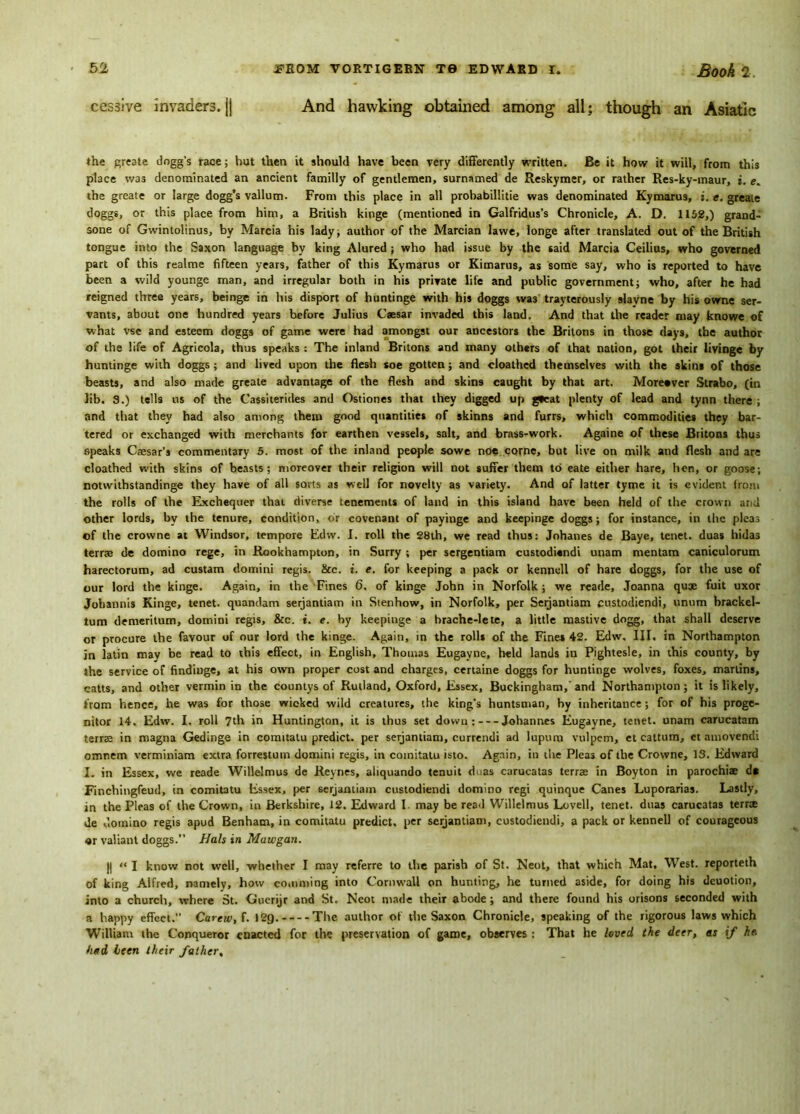 And hawking obtained among all; though an Asiatic cessive invaders, jj the greate dogg’s race; hut then it should have been very differently written. Be it how it will, from this place was denominated an ancient familly of gentlemen, surnamed de Reskymer, or rather Res-ky-maur, i. e. the greate or large dogg’s vallum. From this place in all probabillitie was denominated Kymarus, i. e. greate doggs, or this place from him, a British kinge (mentioned in Galfridus’s Chronicle, A. D. 1152,) grand- sone of Gwintolinus, by Marcia his lady; author of the Marcian lavve, longe after translated out of the British tongue into the Saxon language by king Alured ; who had issue by the said Marcia Ceilius, who governed part of this realme fifteen years, father of this Kymarus or Kimarus, as some say, who is reported to have been a wild younge man, and irregular both in his private life and public government; who, after he had reigned three years, beinge in his disport of huntinge with his doggs was trayterously slayne by his owne ser- vants, about one hundred years before Julius Caesar invaded this land. And that the reader may knowe of what vse and esteem doggs of game were had amongst our ancestors the Britons in those days, the author of the life of Agricola, thus speaks : The inland Britons and many others of that nation, got their livinge by huntinge with doggs ; and lived upon the flesh soe gotten; and cioathed themselves with the skins of those beasts, and also made greate advantage of the flesh and skins caught by that art. Moreover Strabo, (in lib. 9.) tells us of the Cassiierides and Ostiones that they digged up g*eat plenty of lead and tynn there ; and that they had also among them good quantities of skinns and furrs, which commodities they bar- tered or exchanged with merchants for earthen vessels, salt, and brass-work. Againe of these Britons thus speaks Caesar’s commentary 5. most of the inland people sowe noe corne, but live on milk and flesh and are cioathed with skins of beasts; moreover their religion will not suffer them to eate either hare, hen, or goose; notwithstandinge they have of all sorts as well for novelty as variety. And of latter tyme it is evident from the rolls of the Exchequer that diverse tenements of land in this island have been held of the crown and other lords, by the tenure, condition, or covenant of payinge and keepinge doggs; for instance, in the pleas of the crowne at Windsor, tempore Edw. I. roll the 28th, we read thus: Johanes de Baye, tenet, duas hidas terrae de domino rege, in Rookhampton, in Surry ; per sergentiam custodiandi unam mentam caniculorum harectorum, ad custam domini regis. &c. i. e. for keeping a pack or kennell of hare doggs, for the use of our lord the kinge. Again, in the Fines 6, of kinge John in Norfolk; we reade, Joanna quae fuit uxor Johannis Kinge, tenet, quandam serjantiam in Stenhow, in Norfolk, per Setjantiam custodiendi, unutn brackel- tum demeritum, domini regis, &c. t. e. hy keepinge a hrache-lete, a little mastive dogg, that shall deserve or procure the favour of our lord the kinge. Again, in the rolls of the Fines 42. Edw. III. in Northampton in latin may be read to this effect, in English, Thomas Eugayne, held lands in Pightesle, in this county, by the service of findinge, at his own proper cost and charges, certaine doggs for huntinge wolves, foxes, marlins, catts, and other vermin in the countys of Rutland, Oxford, Essex, Buckingham, and Northampton; it is likely, from hence, he was for those wicked wild creatures, the king’s huntsman, by inheritance; for of his proge- nitor 14. Edw. I. roll 7th in Huntington, it is thus set down : Johannes Eugayne, tenet, unam carucatam terrse in magna Gedinge in comitalu predict, per serjantiam, eurrendi ad lupum vulpem, et cattum, et amovendi omncm verminiam extra forrestum domini regis, in coinitatu isto. Again, in the Pleas of the Crowne, 13. Edward I. in Essex, we reade Willelmus de Reynes, aliquando tenuit duas carucatas terras in Boyton in parochiae d* Finchingfeud, in coinitatu Essex, per serjantiam custodiendi domino regi quinque Canes Luporarias. Lastly, in the Pleas of the Crown, in Berkshire, 12. Edward I may be read Willelmus Lovell, tenet, duas carucatas terrae de domino regis apud Benham, in comitatu predict, per serjantiam, custodiendi, a pack or kennell of courageous «r valiant doggs.” Hals in Mawgan. || “ I know not well, whether I may referre to the parish of St. Neot, that which Mat, West, reporteth of king Alfred, namely, how comming into Cornwall on hunting, he turned aside, for doing his deuotion, into a church, where St. Guerijr and St. Neot made their abode; and there found his orisons seconded with a happy effect. Carew, f. 129. The author of the Saxon Chronicle, speaking of the rigorous laws which William the Conqueror enacted for the preservation of game, observes : That he loved the deer, as if he. had been their father,