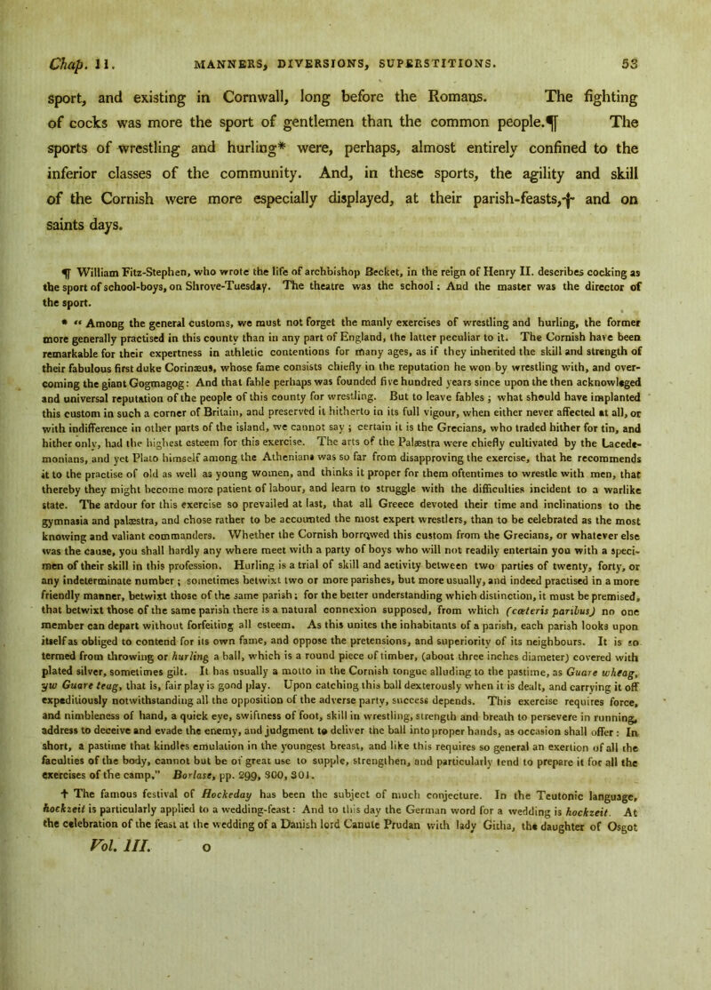 sport, and existing in Cornwall, long before the Romans. The fighting of cocks was more the sport of gentlemen than the common people.^]- The sports of wrestling and hurling* were, perhaps, almost entirely confined to the inferior classes of the community. And, in these sports, the agility and skill of the Cornish were more especially displayed, at their parish-feasts,-^ and on saints days. William Fitz-Stephen, who wrote the life of archbishop Becket, in the reign of Henry II. describes cocking as the sport of school-boys, on Shrove-Tuesday. The theatre was the school; And the master was the director of the sport. * « Among the general customs, we must not forget the manly exercises of wrestling and hurling, the former more generally practised in this county than in any part of England, the latter peculiar to it. The Cornish have been remarkable for their expertness in athletic contentions for many ages, as if they inherited the skill and strength of their fabulous first duke Corinaeus, whose fame consists chiefly in the reputation he won by wrestling with, and over- coming the giant Gogmagog: And that fable perhaps was founded five hundred years since upon the then acknowleged and universal reputation of the people of this county for wrestling. But to leave fables ; what should have implanted this custom in such a corner of Britain, and preserved it hitherto in its full vigour, when either never affected at all, or with indifference in other parts of the island, we cannot say ; certain it is the Grecians, who traded hither for tin, and hither onlv, had the highest esteem for this exercise. The arts of the Palaestra were chiefly cultivated by the Lacede- monians, and yet Plato himself among the Athenians was so far from disapproving the exercise, that he recommends it to the practise of old as well as young women, and thinks it proper for them oftentimes to wrestle with men, that thereby they might become more patient of labour, and learn to struggle with the difficulties incident to a warlike state. The ardour for this exercise so prevailed at last, that all Greece devoted their time and inclinations to the gymnasia and patestra, and chose rather to be accounted the most expert wrestlers, than to be celebrated as the most knowing and valiant commanders. Whether the Cornish borrowed this custom from the Grecians, or whatever else was the cause, you shall hardly any where meet with a party of boys who will not readily entertain you with a speci- men of their skill in this profession. Hurling is a trial of skill and activity between two parties of twenty, forty, or any Indeterminate number ; sometimes betwixt two or more parishes, but more usually, and indeed practised in a more friendly manner, betwixt those of the same parish; for the better understanding which distinction, it must be premised, that betwixt those of the same parish there is a natural connexion supposed, from which (cceteris panlusJ no one member can depart without forfeiting all esteem. As this unites the inhabitants of a parish, each parish looks upon itself as obliged to contend for its own fame, and oppose the pretensions, and superiority of its neighbours. It is so termed from throwing or hurling a hall, which is a round piece of timber, (about three inches diameter) covered with plated silver, sometimes gilt. It has usually a motto in the Cornish tongue alluding to the pastime, as Guare wheag, yw Guare teag, that is, fair play is good play. Upon catching this ball dexterously when it is dealt, and carrying it off expeditiously notwithstanding all the opposition of the adverse party, success depends. This exercise requires force, and nimbleness of hand, a quick eye, swiftness of foot, skill in wrestling, strength and breath to persevere in running, address to deceive and evade the enemy, and judgment to deliver the ball into proper hands, as occasion shall offer : In short, a pastime that kindles emulation in the youngest breast, and like this requires so general an exertion of all the faculties of the body, cannot but be of great use to supple, strengthen, and particularly tend to prepare it for all the exercises of the camp,” Bor last, pp. 299, 300, 301. + The famous festival of Hockeday has been the subject of much conjecture. In the Teutonic language, hockzeit is particularly applied to a wedding-feast: And to this day the German word for a wedding is hockzeit. At the celebration of the feast at the wedding of a Danish lord Canute Prudan with lady Githa, the daughter of Osgot