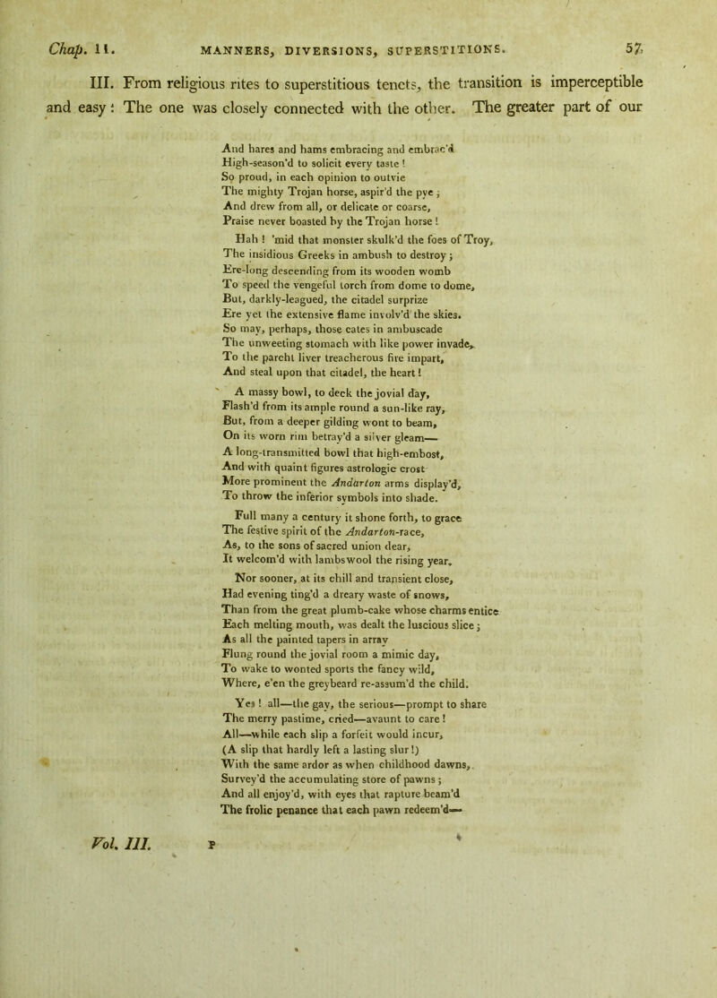 III. From religious rites to superstitious tenets, the transition is imperceptible and easy: The one was closely connected with the other. The greater part of our And hares and hams embracing and embrac'd High-season'd to solicit every taste ! So proud, in each opinion to outvie The mighty Trojan horse, aspir’d the pve ; And drew from all, or delicate or coarse. Praise never boasted by the Trojan horse L Hah ! ’mid that monster skulk’d the foes of Troy, The insidious Greeks in ambush to destroy; Ere-long descending from its wooden womb To speed the vengeful torch from dome to dome. But, darkly-leagued, the citadel surprize Ere yet the extensive flame involv'd the skies. So may, perhaps, those cates in ambuscade The unweeting stomach with like power invade. To the parcht liver treacherous fire impart. And steal upon that citadel, the heart! A massy bowl, to deck the jovial day. Flash’d from its ample round a sun-like ray. But, from a deeper gilding wont to beam. On its worn rim betray’d a siiver gleam A long-transmitted bowl that high-embost. And with quaint figures astrologic crost More prominent the Andhrton arms display’d. To throw the inferior symbols into shade. Full many a century it shone forth, to grace The festive spirit of the Andarton-Tace, As, to the sons of sacred union dear. It welcom’d with lambswool the rising year. Nor sooner, at its chill and transient close. Had evening ting’d a dreary waste of snows. Than from the great plumb-cake whose charms entice Each melting mouth, was dealt the luscious slice; As all the painted tapers in array Flung round the jovial room a mimic day. To wake to wonted sports the fancy wild. Where, e’en the greybeard re-assum’d the child. / Yes! all—the gay, the serious—prompt to share The merry pastime, cried—avaunt to care ! All—while each slip a forfeit would incur, (A slip that hardly left a lasting slur!) With the same ardor as when childhood dawns. Survey’d the accumulating store of pawns ; And all enjoy’d, with eyes that rapture beam’d The frolic penance that each pawn redeem’d— 4