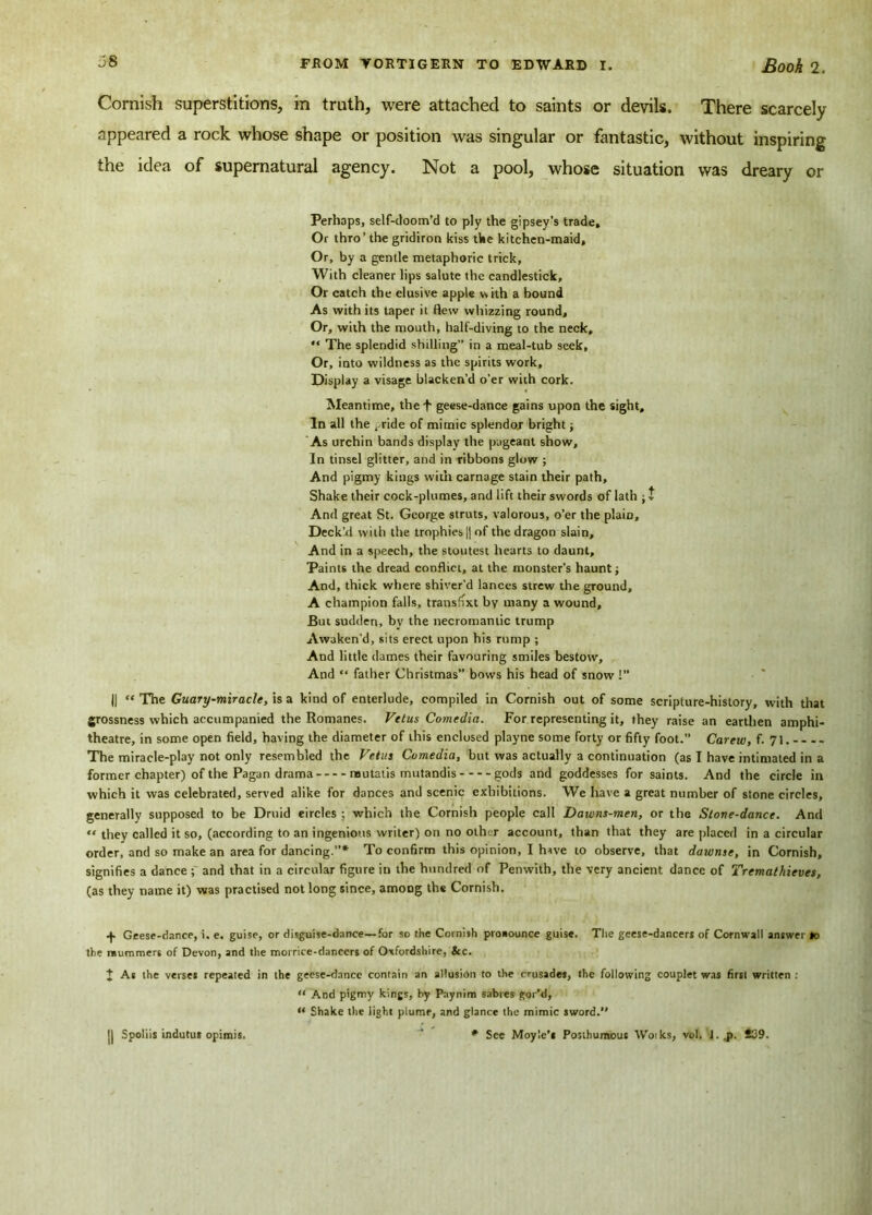 Cornish superstitions, in truth, were attached to saints or devils. There scarcely appeared a rock whose shape or position was singular or fantastic, without inspiring the idea of supernatural agency. Not a pool, whose situation was dreary or Perhaps, self-doom’d to ply the gipsey's trade. Or thro’the gridiron kiss the kitchen-maid. Or, by a gentle metaphoric trick, With cleaner lips salute the candlestick. Or catch the elusive apple with a bound As with its taper it flew whizzing round. Or, with the mouth, half-diving to the neck,  The splendid shilling” in a meal-tub seek. Or, into wildness as the spirits work. Display a visage blacken’d o’er with cork. Meantime, the f geese-dance gains upon the sight. In all the ^ride of mimic splendor bright; As urchin bands display the pageant show. In tinsel glitter, and in ribbons glow ; And pigmy kings with carnage stain their path, Shake their cock-plumes, and lift their swords of lath ; t And great St. George struts, valorous, o’er the plain. Deck’d with the trophies |j of the dragon slain. And in a speech, the stoutest hearts to daunt. Paints the dread conflict, at the monster’s haunt; And, thick where shiver’d lances strew the ground, A champion falls, transit by many a wound. But sudden, by the necromantic trump Awaken’d, sits erect upon his rump ; And little dames their favouring smiles bestow. And “ father Christmas” bows his head of snow !” || “ The Guary-miracle, is a kind of enterlude, compiled in Cornish out of some scripture-history, with that grossness which accumpanied the Romanes. Vetus Comedia. For representing it, they raise an earthen amphi- theatre, in some open field, having the diameter of this enclosed playne some forty or fifty foot.” Carew, f. 71. The miracle-play not only resembled the Vetus Comedia, but was actually a continuation (as I have intimated in a former chapter) of the Pagan drama mutatis mutandis gods and goddesses for saints. And the circle in which it was celebrated, served alike for dances and scenic exhibitions. We have a great number of stone circles, generally supposed to be Druid eircles ; which the Cornish people call Dawns-men, or the Stove-dance. And “ they called it so, (according to an ingenious writer) on no other account, than that they are placed in a circular order, and so make an area for dancing.”* To confirm this opinion, I hive to observe, that dawnse, in Cornish, signifies a dance ; and that in a circular figure in the hundred of Penwith, the very ancient dance of Yrematkieves, (as they name it) was practised not long since, among the Cornish. •f. Geese-dance, i. e. guise, or disguise-dance—for so the Cornish proaounce guise. The geese-dancers of Cornwall answer lo the mummers of Devon, and the morrice-danccrs of Oxfordshire, &c. J As the verse* repeated in the geese-dance contain an allusion to the crusades, the following couplet was first written : “ And pigmy kings, by Paynim sabres gor’d, M Shake the light plume, and glance the mimic *word. * See Moyle’* Posthumous Woiks, vol. l..p. 809. j| Spoliis indutus opimis.