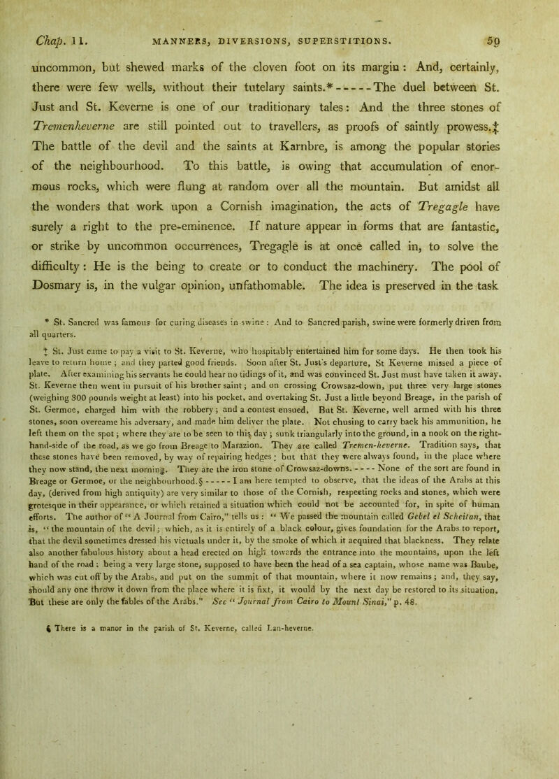 uncommon, but shewed marks of the cloven foot on its margin: And, certainly, there were few wells, without their tutelary saints.*-- The duel between St. Just and St. Keverne is one of our traditionary tales: And the three stones of Tremenheverne are still pointed out to travellers, as proofs of saintly prowess.^ The battle of the devil and the saints at Karnbre, is among the popular stories of the neighbourhood. To this battle, is owing that accumulation of enor- mous rocks, which were flung at random over all the mountain. But amidst all the wonders that work upon a Cornish imagination, the acts of Tregagle have surely a right to the pre-eminence. If nature appear in forms that are fantastic, or strike by uncommon occurrences, Tregagle is at once called in, to solve the difficulty: He is the being to create or to conduct the machinery. The pool of Dosmary is, in the vulgar opinion, unfathomable. The idea is preserved in the task * St. Sancred was famous for curing diseases in swine And to Sancred parish, swine were formerly driven from all quarters. + St. Just came to pay a visit to St. Keverne, who hospitably entertained him for some days. He then took his leave to return home ; and they parted good friends. Soon after St. Just's departure, St Keverne missed a piece of plate. Afier examining his servants he could hear no tidings of it, and was convinced St. Just must have taken it away. St. Keverne then went in pursuit of his brother saint; and on crossing Crowsaz-down, put three very large stones (weighing 300 pounds weight at least) into his pocket, and overtaking St. Just a little beyond Breage, in the parish of St. Germoe, charged him with the robbery; and a contest ensued. But St. Keverne, well armed with his three stones, soon overcame his adversary, and made him deliver the plate. Not chusing to carty back his ammunition, he left them on the spot; where they are to be seen to this day ; sunk triangularly into the ground, in a nook on the right- hand-side of the road, as we go from Breage to Marazion. Thev are called Tremen-heverne. Tradition says, that these stones have been removed, by way of repairing hedges ; but that they were always found, in the place where they now stand, the next morning. They are the iron stone of Crowsaz-downs. None of the sort are found in Breage or Germoe, or the neighbourhood^ lam here tempted to observe, that the ideas of the Arabs at this dav, (derived from high antiquity) are very similar to those of the Cornish, respecting rocks and stones, which were grotesque in their appearance, or which retained a situation which could not be accounted for, in spite of human efforts. The author of “ A Journal from Cairo,” tells us: “ We passed the mountain called Gebel el Scheitan, that is, “ the mountain of the devil ; which, as it is entirely of a black colour, gives foundation for the Arabs to report, that the devil sometimes dressed his victuals under it, by the smoke of which it acquired that blackness. They relate also another fabulous history about a head erected on high towards the entrance into the mountains, upon the left hand of the road ; being a very large stone, supposed to have been the head of a sea captain, whose name was Baube, which was cut off by the Arabs, and put on the summit of that mountain, where it now remains; and, they say, should any one throw it down from the place where it is fixt, it would by the next day be restored to its situation. But these are only the fables of the Arabs.” See “ Journal from Cairo to Mount Sinai, p, 48. 4 There is a manor in the parish of St. Keverne, called Lan-heverne.