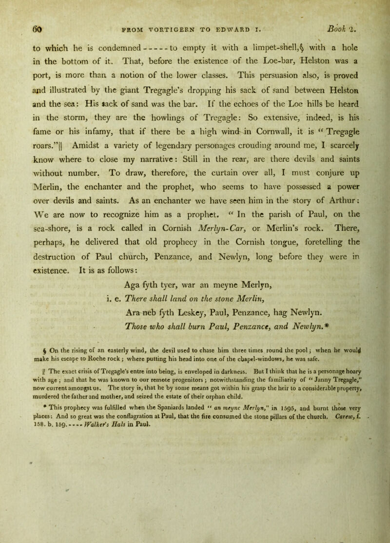 to which he is condemned to empty it with a limpet-shell,§ with a hole in the bottom of it. That, before the existence of the Loe-bar, Helston was a port, is more than a notion of the lower classes. This persuasion also, is proved and illustrated by the giant Tregagle’s dropping his sack of sand between Helston and the sea: His sack of sand was the bar. If the echoes of the Loe hills be heard in the storm, they are the howlings of Tregagle: So extensive, indeed, is his fame or his infamy, that if there be a high wmtbin Cornwall, it is “ Tregagle roars.”(| Amidst a variety of legendary personages crouding around me, I scarcely know where to close my narrative: Still in the rear, are there devils and saints without number. To draw, therefore, the curtain over all, I must conjure up Merlin, the enchanter and the prophet, who seems to have possessed a power over devils and saints. As an enchanter we have seen him in the story of Arthur: We are now to recognize him as a prophet. “ In the parish of Paul, on the sea-shore, is a rock called in Cornish Merlyn-Car, or Merlin’s rock. There, perhaps, he delivered that old prophecy in the Cornish tongue, foretelling the destruction of Paul church, Penzance, and Newlyn, long before they were in existence. It is as follows: Aga fyth tyer, war an meyne Merlyn, i. e. There shall land on the stone Merlin, Ara neb fyth Leskey, Paul, Penzance, hag Newlyn. Those who shall burn Paul, Penzance, and Newlyn.* § On the rising of an easterly wind, the devil used to chase him three times round the pool; when he would make his escape to Roche rock ; where putting his head into one of the chapel-windows, he was safe. || The exact crisis of Trcgagle’s entre into being, is enveloped in darkness. But I think that he is a personage hoary ■with age ; and that he was known to our remote progenitors ; notwithstanding the familiarity of “ Janny Tregagle, now current amongst us. The story is, that he by some means got within his grasp the heir to a considerable property, murdered the father and mother, and seized the estate of their orphan child. * This prophecy was fulfilled when the Spaniards landed “ an meyne Merlyn, in 1595, and burnt those very places: And so great was the conflagration at Paul, that the fire consumed the stone pillars of the church. Careiv, f. 158. b. 159 •---•Walher’s Hals in Paul.