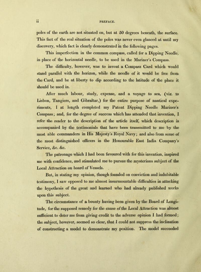 poles of the earth are not situated on, but at 50 degrees beneath, the surface. This fact of the real situation of the poles was never even glanced at until my discovery, which fact is clearly demonstrated in the following pages. This imperfection in the common compass, called for a Dipping Needle, in place of the horizontal needle, to be used in the Mariner’s Compass. The difficulty, however, was to invent a Compass Card which would stand parallel with the horizon, while the needle of it would be free from the Card, and be at liberty to dip according to the latitude of the place it should be used in. After much labour, study, expense, and a voyage to sea, (viz. to Lisbon, Tangiers, and Gibraltar,) for the entire purpose of nautical expe- riments, I at length completed my Patent Dipping Needle Mariner’s Compass; and, for the degree of success which has attended that invention, I refer the reader to the description of the article itself, which description is accompanied by the testimonials that have been transmitted to me by the most able commanders in His Majesty’s Royal Navy; and also from some of the most distinguished officers in the Honourable East India Company’s Service, &c. &c. The patronage which I had been favoured with for this invention, inspired me with confidence, and stimulated me to pursue the mysterious subject of the Local Attraction on board of Vessels. But, in stating my opinion, though founded on conviction and indubitable testimony, I saw opposed to me almost insurmountable difficulties in attacking the hypothesis of the great and learned who had already published works upon this subject. The circumstance of a bounty having been given by the Board of Longi- tude, for the supposed remedy for the cause of the Local Attraction was almost sufficient to deter me from giving credit to the adverse opinion I had formed; the subject, however, seemed so clear, that I could not suppress the inclination of constructing a model to demonstrate my position. The model succeeded