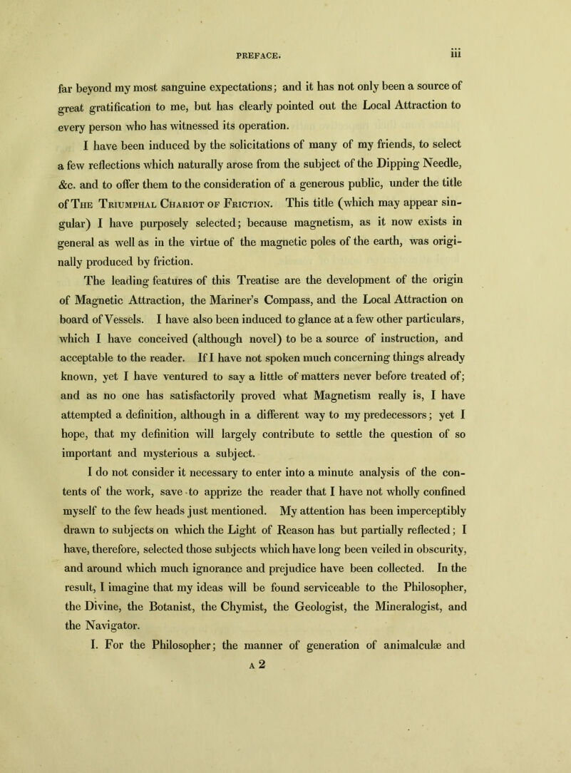 far beyond my most sanguine expectations; and it has not only been a source of great gratification to me, but has clearly pointed out the Local Attraction to every person who has witnessed its operation. I have been induced by the solicitations of many of my friends, to select a few reflections which naturally arose from the subject of the Dipping Needle, &c. and to offer them to the consideration of a generous public, under the title of The Triumphal Chariot of Friction. This title (which may appear sin- gular) I have purposely selected; because magnetism, as it now exists in general as well as in the virtue of the magnetic poles of the earth, was origi- nally produced by friction. The leading features of this Treatise are the development of the origin of Magnetic Attraction, the Mariner’s Compass, and the Local Attraction on board of Vessels. I have also been induced to glance at a few other particulars, which I have conceived (although novel) to be a source of instruction, and acceptable to the reader. If I have not spoken much concerning things already known, yet I have ventured to say a little of matters never before treated of; and as no one has satisfactorily proved what Magnetism really is, I have attempted a definition, although in a different way to my predecessors; yet I hope, that my definition will largely contribute to settle the question of so important and mysterious a subject. I do not consider it necessary to enter into a minute analysis of the con- tents of the work, save to apprize the reader that I have not wholly confined myself to the few heads just mentioned. My attention has been imperceptibly drawn to subjects on which the Light of Reason has but partially reflected; I have, therefore, selected those subjects which have long been veiled in obscurity, and around which much ignorance and prejudice have been collected. In the result, I imagine that my ideas will be found serviceable to the Philosopher, the Divine, the Botanist, the Chymist, the Geologist, the Mineralogist, and the Navigator. I. For the Philosopher; the manner of generation of animalculae and
