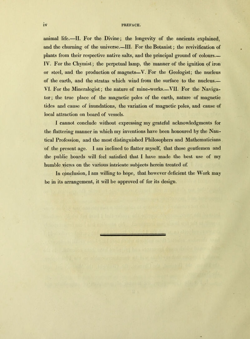 animal life.—II. For the Divine; the longevity of the ancients explained, and the churning of the universe.—III. For the Botanist; the revivification of plants from their respective native salts, and the principal ground of colours.— IV. For the Chymist; the perpetual lamp, the manner of the ignition of iron or steel, and the production of magnets—V. For the Geologist; the nucleus of the earth, and the stratas which wind from the surface to the nucleus— VI. For the Mineralogist; the nature of mine-works.—VII. For the Naviga- tor; the true place of the magnetic poles of the earth, nature of magnetic tides and cause of inundations, the variation of magnetic poles, and cause of local attraction on board of vessels. I cannot conclude without expressing my grateful acknowledgments for the flattering manner in which my inventions have been honoured by the Nau- tical Profession, and the most distinguished Philosophers and Mathematicians of the present age. I am inclined to flatter myself, that those gentlemen and the public boards will feel satisfied that I have made the best use of my humble views on the various intricate subjects herein treated of. In cpnclusion, I am willing to hope, that however deficient the Work may be in its arrangement, it will be approved of for its design.