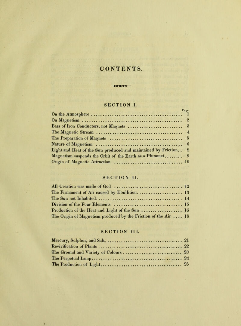 CONTENTS. SECTION I. Page. On the Atmosphere 1 On Magnetism 2 Bars of Iron Conductors, not Magnets 3 The Magnetic Stream 4 The Preparation of Magnets , 5 Nature of Magnetism .. 6 Light and Heat of the Sun produced and maintained by Friction. . 8 Magnetism suspends the Orbit of the Earth as a Plummet 9 Origin of Magnetic Attraction 10 SECTION II. All Creation was made of God The Firmament of Air caused by Ebullition The Sun not Inhabited Division of the Four Elements Production of the Heat and Light of the Sun The Origin of Magnetism produced by the Friction of the Air . ... SECTION III. Mercury, Sulphur, and Salt 21 Revivification of Plants 22 The Ground and Variety of Colours 23 The Perpetual Lamp.... 24 The Production of Light. 25 12 13 14 15 16 18