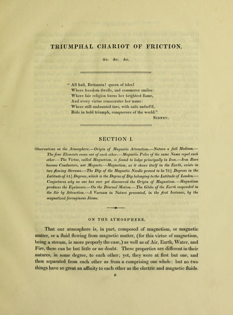 TRIUMPHAL CHARIOT OF FRICTION, &c. &c. &c. “ All hail, Britannia! queen of isles! Where freedom dwells, and commerce smiles: Where fair religion burns her brightest flame, And every virtue consecrates her name: Where still undaunted tars, with sails unfurl’d, Bide in bold triumph, conquerors of the world.” Sidney. SECTION I. Observations on the Atmosphere.—Origin of Magnetic Attraction.—Nature a full Medium.— The four Elements came out of each other.—Magnetic Poles of the same Name repel each other.—The Virtue, called Magnetism, is found to lodge principally in Iron.—Iron Bars become Conductors, not Magnets.—Magnetism, as it shews itself in the Earth, exists in two flowing Streams.— The Dip of the Magnetic Needle proved to be 71J Degrees in the Latitude of 51| Degrees, which is the Degree of Dip belonging to the Latitude of London.— Conjectures why no one has ever yet discovered the Origin of Magnetism.—Magnetism produces the Equinoxes.—On the Diurnal Motion.— The Globe of the Earth suspended in the Air by Attraction.—A Vacuum in Nature prevented, in the first Instance, by the magnetized ferruginous Atoms. ON THE ATMOSPHERE. That our atmosphere is, in part, composed of magnetism, or magnetic matter, or a fluid flowing from magnetic matter, (for this virtue of magnetism, being a stream, is more properly the case,) as well as of Air, Earth, Water, and Fire, there can be but little or no doubt. These properties are different in their natures, in some degree, to each other; yet, they were at first but one, and then separated from each other as from a comprising one whole: but no two tilings have so great an affinity to each other as the electric and magnetic fluids. B